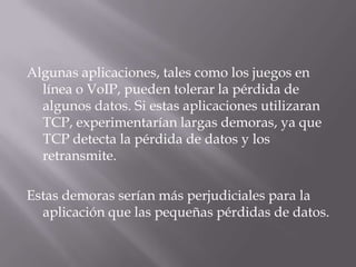 Algunas aplicaciones, tales como los juegos en línea o VoIP, pueden tolerar la pérdida de algunos datos. Si estas aplicaciones utilizaran TCP, experimentarían largas demoras, ya que TCP detecta la pérdida de datos y los retransmite. Estas demoras serían más perjudiciales para la aplicación que las pequeñas pérdidas de datos.