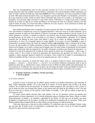 Hay una correspondencia entre los dos versículos iniciales (Jn 2,1-2) y el versículo final (Jn 1,12) La
acción transcurre entre dos ciudades Cana de Galilea y Cafarnaúm. De Caná de Galilea se habla al principio y al
final. El relato concluye diciendo que Jesús bajó (katebh) de Cana a Cafarnaúm. En Caná se encuentra la madre
de Jesús. Más tarde se hacen presentes Jesús y sus discípulos, que han sido llamados. Los discípulos, con motivo
de lo que ocurrirá en Caná, creerán en Jesús. Hacia Cafarnaúm baja Jesús con su madre y sus hermanos y sus
discípulos. En Caná tiene lugar una boda a la que todos asisten. Cafarnaúm es el lugar al que todos se dirigen
después de la boda. No deja de ser curioso que María y los hermanos de Jesús no se dirijan a Nazaret, sino que
sigan el camino de Jesús. En el inicio del relato se habla de «tres días después». En la conclusión se afirma que
no permanecieron en Cafarnaúm por «muchos días».

       Hay también paralelismo entre el segundo y el cuarto momento del relato. En ambos prevalece el tema del
vino. Este término es repetido tres veces en el segundo momento y otras tres veces en el cuarto momento. En el
segundo momento la madre de Jesús habla de la falta de vino porque se había acabado el vino de la boda. En el
cuarto momento se constata y se prueba la solución a esa carencia, pero de forma sobreabundante el agua para
las purificaciones de los judíos se ha convertido en vino bueno y sobreabundante, rebosante. En el segundo
momento hay un diálogo un poco tenso entre María y Jesús. En el cuarto, un diálogo semejante entre el
maestresala y el novio. En el segundo aparece la mujer (gunh). En el cuarto, el novio (numqioj), a quien el
maestresala le recuerda la forma de actuar de cualquier hombre (paj anqrwpoj). Jesús se distancia de la mujer,
el novio, de todo hombre. En ambos momentos se hacen referencias temporales: en el segundo, a la hora que
todavía no ha llegado; en el cuarto, al ahora que ha llegado, pero, tal como resalta el maestresala, de una manera
ilógica, que contraviene todas las expectativas. En ambos momentos se produce una situación de ignorancia; en
el primero se trata de la ignorancia de la madre de Jesús, puesta de relieve por él al preguntar: « ¿Qué tengo yo
contigo, mujer?». En el cuarto se trata de la ignorancia del maestresala, que ignoraba «de dónde era». En el
segundo y cuarto momento aparecen también los servidores. Estos reciben de la madre la recomendación de
obedecer la palabra del hijo. Y por eso se dice en la segunda parte que «ellos sí sabían».

      En el tercer momento, el central del relato, Jesús y su palabra ocupan la escena. Jesús pronuncia tres
mandatos: « ¡Llenad!», « ¡Sacad ahora!», « ¡Llevad!». Los servidores obedecen exactamente todo lo que la
palabra de Jesús dice; y, obedeciendo a Jesús, obedecen lo que la Madre les había pedido antecedentemente. En
este momento no se habla de vino, sino sólo de agua y de seis tinajas de piedra vacías que habrán de rebosar. La
palabra de Jesús y la colaboración obediente de los servidores produce el signo, el comienzo de los signos.

      3. El primer momento y el último: «Se hizo una boda...
         y vieron su gloria»

a) Un hecho simbólico

       Leyendo el texto se advierte que el redactor apenas atiende a los detalles informativos que describen la
boda. Faltan demasiados detalles. No se dice nada de la esposa. El novio aparece sólo al final y de forma
indirecta. No se habla del rito de casamiento. Se suscitan muchas preguntas: ¿Por qué faltó el vino? ¿Cómo es
que la madre de Jesús, una invitada entre tantos, se dio cuenta antes que nadie de que faltaba el vino? ¿Por qué
Jesús no actuó por sí mismo, no dio gracias a Dios Padre, no bendijo...? ¿Por qué no ordenó al agua que se
convirtiera en vino?
       Un relato clásico habría ofrecido todos estos detalles. Este no. Se entretiene incluso con detalles que
aparentemente no tienen importancia: se le concede demasiado espacio al diálogo entre Jesús y María; se indica
innecesariamente el número y la cualidad y capacidad de las tinajas. Se dice que son de piedra, que están
destinadas a la purificación de los judíos; se habla de la obediencia escrupulosa de los sirvientes. Todos estos
detalles podrían haber desaparecido de un relato clásico sin que mermase en nada la narración.
       Todo esto indica que se trata de un relato simbólico. El simbolismo nace de su totalidad. Remite a algo
que está más allá. El hecho invita a los discípulos a comprender algo, a creer, a tener fe. El cuarto Evangelio
presenta los signos de Jesús «para que creáis».
 