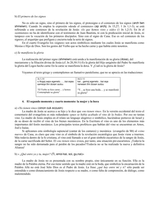 b) El primero de los signos

       No es sólo un signo, sino el primero de los signos, el protosigno o el comienzo de los signos (arch twn
shmeiwn). Cuando Jn emplea la expresión «desde el comienzo» (ap archj: Jn 15,27; 1 Jn 1,1-3), se está
refiriendo a este comienzo de la revelación de Jesús: «lo que hemos visto y oído» (1 Jn 1,2-3). En Jn el
«comienzo» no ha de identificarse con el testimonio de Juan Bautista, ni con la predicación inicial de Jesús, ni
tampoco con la vocación de los primeros discípulos. Sino con el signo de Cana. Ese es «el comienzo de los
signos», el arquetipo que prefigura y encierra toda la serie de signos.
       En el cuarto Evangelio los «signos» son actos simbólicos mediante los cuales Jesús se manifiesta como
Mesías e Hijo de Dios. Son los gestos del Verbo que se ha hecho carne y que habita entre nosotros.

c) Se manifiesta la gloria

       La realización del primer signo (shmeiwn) está unida a la manifestación de su gloria (doxa), del
mesianismo y la filiación divina de Jesús (cf. Jn 20,30-31) Es la gloria del Hijo unigénito del Padre Se manifiesta
la gloria del Logos hecho carne En la carne se manifiesta la doxa. Y ¿Cuál es la gloria de Jesús?

      Vayamos al texto griego y contemplemos un llamativo paralelismo, que no se aprecia en las traducciones:

                    Jn 1,14                             Jn2,l 11
                    o Aogoj sapx egeneto……kai eqea      kai…gamoj egeneto…kai eqa
                    sameqa thn doxan autou              nerwsen thn doxan autou

                    “El Verbo se hizo carne… y hemos    “Y…se hizo una boda… y se manifestó
                    Contemplado su gloria”              su gloria”


      4. El segundo momento y cuarto momento: la mujer y la hora

a) «No tienen vino» (oinon ouk ecousin)
       La madre de Jesús se acerca a su hijo y le dice que «no tienen vino». En la versión occidental del texto el
comentario del evangelista es más redundante «pues se había acabado el vino de la boda». Por eso no tenían
vino. La madre de Jesús emplea en el relato un lenguaje alegórico o simbólico, haciéndose portavoz de Israel y
de su deseo de recibir el vino de los bienes mesiánicos. En la Escritura el vino es uno de los elementos más
importantes del festín mesiánico. Los principales textos proféticos que hablan del vino se encuentran en Amos,
Joel e Isaías.
       Si aplicamos esta simbología sapiencial (cantar de los cantares) y mesiánica (evangelio de Mt) al «vino
nuevo» de Cana, es claro que este vino es el símbolo de la revelación escatológica que Jesús viene a traernos.
Más todavía dentro de la fe cristiana, el vino está llamado a ser el gran símbolo eucarístico de la sangre de Jesús,
de la carne sacrificada del Señor. El «no tienen vino» evoca, por tanto, una situación pre-eucarística. ¡Todavía la
sangre no ha sido derramada para el perdón de los pecados!!Todavía no se ha realizado la nueva y definitiva
Alianza!

b) « ¿Qué entre yo y tu, mujer? (Ti, emoi kai, soi, gu,nai)»

      La madre de Jesús no es presentada con su nombre propio, sino únicamente en su función. Ella es la
madre de la Palabra eterna. Por eso tiene sentido que la madre esté en la boda, que simboliza la encarnación de la
Palabra Allá no está José Sólo Dios es el Padre de Jesús. La frase ¿qué hay entre mí y ti? sólo puede ser
entendida o como distanciamiento de Jesús respecto a su madre, o como falta de comprensión, de diálogo, como
malentendido.
 