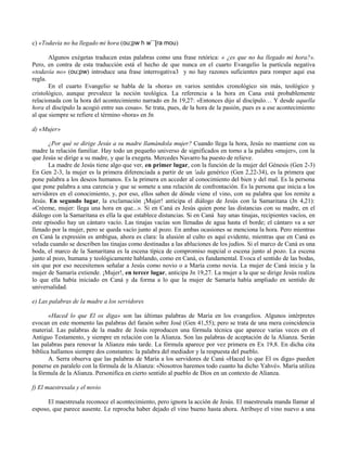 c) «Todavía no ha llegado mi hora (ou;pw h w¨´[ra mou)

       Algunos exégetas traducen estas palabras como una frase retórica: « ¿es que no ha llegado mi hora?».
Pero, en contra de esta traducción está el hecho de que nunca en el cuarto Evangelio la partícula negativa
«todavía no» (ou;pw) introduce una frase interrogativa3 y no hay razones suficientes para romper aquí esa
regla.
       En el cuarto Evangelio se habla de la «hora» en varios sentidos cronológico sin más, teológico y
cristológico, aunque prevalece la noción teológica. La referencia a la hora en Cana está probablemente
relacionada con la hora del acontecimiento narrado en Jn 19,27: «Entonces dijo al discípulo… Y desde aquella
hora el discípulo la acogió entre sus cosas». Se trata, pues, de la hora de la pasión, pues es a ese acontecimiento
al que siempre se refiere el término «hora» en Jn

d) «Mujer»

       ¿Por qué se dirige Jesús a su madre llamándola mujer? Cuando llega la hora, Jesús no mantiene con su
madre la relación familiar. Hay todo un pequeño universo de significados en torno a la palabra «mujer», con la
que Jesús se dirige a su madre, y que la exegeta. Mercedes Navarro ha puesto de relieve.
       La madre de Jesús tiene algo que ver, en primer lugar, con la función de la mujer del Génesis (Gen 2-3)
En Gen 2-3, la mujer es la primera diferenciada a partir de un 'ada genérico (Gen 2,22-34), es la primera que
pone palabra a los deseos humanos. Es la primera en acceder al conocimiento del bien y del mal. Es la persona
que pone palabra a una carencia y que se somete a una relación de confrontación. Es la persona que inicia a los
servidores en el conocimiento, y, por eso, ellos saben de dónde viene el vino, con su palabra que los remite a
Jesús. En segundo lugar, la exclamación ¡Mujer! anticipa el diálogo de Jesús con la Samaritana (Jn 4,21):
«Créeme, mujer: llega una hora en que...». Si en Caná es Jesús quien pone las distancias con su madre, en el
diálogo con la Samaritana es ella la que establece distancias. Si en Caná hay unas tinajas, recipientes vacíos, en
este episodio hay un cántaro vacío. Las tinajas vacías son llenadas de agua hasta el borde; el cántaro va a ser
llenado por la mujer, pero se queda vacío junto al pozo. En ambas ocasiones se menciona la hora. Pero mientras
en Caná la expresión es ambigua, ahora es clara: la alusión al culto es aquí evidente, mientras que en Caná es
velada cuando se describen las tinajas como destinadas a las abluciones de los judíos. Si el marco de Caná es una
boda, el marco de la Samaritana es la escena típica de compromiso nupcial o escena junto al pozo. La escena
junto al pozo, humana y teológicamente hablando, como en Caná, es fundamental. Evoca el sentido de las bodas,
sin que por eso necesitemos señalar a Jesús como novio o a María como novia. La mujer de Caná inicia y la
mujer de Samaría extiende. ¡Mujer!, en tercer lugar, anticipa Jn 19,27. La mujer a la que se dirige Jesús realiza
lo que ella había iniciado en Caná y da forma a lo que la mujer de Samaría había ampliado en sentido de
universalidad.

e) Las palabras de la madre a los servidores

       «Haced lo que El os diga» son las últimas palabras de María en los evangelios. Algunos intérpretes
evocan en este momento las palabras del faraón sobre José (Gen 41,55); pero se trata de una mera coincidencia
material. Las palabras de la madre de Jesús reproducen una fórmula técnica que aparece varias veces en el
Antiguo Testamento, y siempre en relación con la Alianza. Son las palabras de aceptación de la Alianza. Serán
las palabras para renovar la Alianza más tarde. La fórmula aparece por vez primera en Ex 19,8. En dicha cita
bíblica hallamos siempre dos constantes: la palabra del mediador y la respuesta del pueblo.
       A. Serra observa que las palabras de María a los servidores de Caná «Haced lo que El os diga» pueden
ponerse en paralelo con la fórmula de la Alianza: «Nosotros haremos todo cuanto ha dicho Yahvé». María utiliza
la fórmula de la Alianza. Personifica en cierto sentido al pueblo de Dios en un contexto de Alianza.

f) El maestresala y el novio

      El maestresala reconoce el acontecimiento, pero ignora la acción de Jesús. El maestresala manda llamar al
esposo, que parece ausente. Le reprocha haber dejado el vino bueno hasta ahora. Atribuye el vino nuevo a una
 