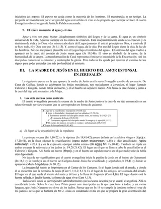 iniciativa del esposo. El esposo no actúa como la mayoría de los hombres. El maestresala es un testigo. La
pregunta del maestresala por el origen del agua convertida en vino es la pregunta que siempre se hace el cuarto
Evangelio sobre el origen de Jesús, la Palabra encarnada.

      5. El tercer momento: el agua y el vino

       Agua y vino son para Walter Lütgehetmann símbolos del Logos y de la carne. El agua es un símbolo
universal de la vida. Aparece siempre en los mitos de creación. Está inseparablemente unida a la creación y es
sinónimo de vida y de Dios. «Lo mismo cabe decir del Logos joanneo: él está al principio en Dios, a través de él
se hizo todo, él y Dios son uno (Jn 1,1-3). Y, como el agua, da la vida. Por eso del Logos viene la vida, la luz de
los hombres. Por eso me parece plausible ver el Logos bajo el símbolo del agua». El símbolo del agua vuelve a
aparecer en la cruz; del costado de Jesús mana agua (Jn 19,34b). El vino es símbolo de la carne, de la
humanidad, de la sangre. La transformación de Caná representa el misterio insondable de la Encarnación. Así los
discípulos comienzan a entender y contemplar la gloria. Pero todavía les queda por recorrer el camino de los
signos para poder entender con más profundidad el misterio.

    III.    LA MADRE DE JESÚS EN EL HUERTO DEL AMOR ESPONSAL
                                 EN JERUSALÉN
       La siguiente escena en la que aparece la madre de Jesús en el cuarto Evangelio cambia de escenario. De
Cana de Galilea, donde se celebraron las bodas mesiánicas, nos trasladamos a Jerusalén, al lugar llamado
Calvario o Gólgota, donde había un huerto, y en el huerto un sepulcro nuevo. Allí Jesús es crucificado y junto a
la cruz del hijo está su madre, o la Mujer.

    1. Las siete escenas como contexto
       El cuarto evangelista presenta la escena de la madre de Jesús junto a la cruz de su hijo enmarcada en un
relato formado por siete escenas que se corresponden en forma de quiasmo.
                        A Lugar de la crucifixión e inscripción (19,16b-22)
                           B Jesús es desnudado y despojado por los soldados (19,23-24)
                             C Testimonio primero del discípulo amado Jesús, su madre y él (19,25-27)
                                 D La muerte de Jesús (19,28-30)
                             C´ Testimonio segundo del discípulo amado' la sangre y el agua (19,31-37)
                           B' El cuerpo de Jesús es envuelto en vendas y embalsamado (19,38-40)
                        A' Lugar de la sepultura (19,41 -42)

    a) El lugar de la crucifixión y de la sepultura

       La primera escena (Jn 1,16-22) y la séptima (Jn 19,41-42) ponen énfasis en la palabra «lugar» (topoj:v.
17.20.41), en la frase «donde lo crucificaron» (opou auton estaurwsan: v.18) o «fue crucificado» (opou
estaurwqh: v.20.41) y en la expresión «porque estaba cerca» (oti egguj hn: vv.20.42). También se repite en
ambas escenas la referencia a los judíos (v. 19.20.21.42). El lugar en el que se lleva a cabo la crucifixión es el
Calvario o Gólgota. Allí había un huerto (khpoj), y en el huerto un sepulcro nuevo en el que nadie todavía había
sido depositado.
       No deja de ser significativo que el cuarto evangelista inicie la pasión de Jesús en el huerto de Getsemaní
(Jn 18,1) y la concluya en el huerto del Gólgota donde Jesús fue crucificado y sepultado (Jn 19,41) y donde se
apareció a María Magdalena (Jn 20,15).
       La imagen del huerto es importante en el Cantar de los Cantares. Es el lugar donde está el amado, y donde
él se encuentra con la hermana, la novia (Cant 5,1; 6,2; 8,13). Es el lugar de los amigos, de la amada, del amado.
El lugar en el que sopla el viento del norte y del sur y lo llena de fragancia (Cant 4,16). El lugar donde está la
fuente sellada, el jardín-fuente, la fuente de agua viva (Cant 4,15).
       Todos estos datos se corresponden admirablemente con la escena descrita por el cuarto evangelista. Allí es
crucificado Jesús. Sobre la cruz hace Pilato poner una inscripción en la que proclama a todos, y en varias
lenguas, que Jesús Nazareno es el rey de los judíos. Parece que en Jn 19 se cumple la condena sobre el «rey de
los judíos» de la que se hablaba en Mt 2. Jesús es condenado el día en que se prepara la gran celebración del
 