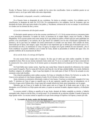 Éxodo, la Pascua. Jesús es colocado en medio de los otros dos crucificados. Jesús es también puesto en un
sepulcro nuevo, en el que nadie había sido antes depositado.

      b) Desnudado y despojado, envuelto y embalsamado

       En el huerto Jesús es despojado de sus vestiduras. Su túnica es echada a suertes. Los soldados que lo
crucificaron, lo despojan de todo (Jn 19,23-24). En contraposición a los soldados, José de Arimatea, que era
discípulo de Jesús, pero que tenía miedo a los judíos, y Nicodemo, retiraron de la cruz su cuerpo, lo envolvieron
en vendas con los aromas de áloe y mirra.

      c) Los dos testimonios del discípulo amado

       El discípulo amado aparece en las dos escenas correlativas (C y C). En la escena tercera se encuentra junto
a otros personajes femeninos: la madre de Jesús, la hermana de su madre María, mujer de Cleofás, y María
Magdalena. En la escena quinta está como testigo de lo que piden los judíos a Pilato (que les sean quebradas las
piernas a los crucificados y los retiren), de lo que hacen los soldados con los dos crucificados (quebrarles las
piernas) y de lo que hace un soldado con Jesús (atravesarle el costado con una lanza). Del costado de Jesús,
atravesado por la lanza, sale sangre y agua. Este dato es tan importante que se afirma que el discípulo que lo vio,
da testimonio de ello y su testimonio es veraz. El agua y la sangre son el gran símbolo de este momento. ¿No es
lícito establecer un puente simbólico con el relato de Cana, donde se presentaba el símbolo del agua vino, los
grandes símbolos de la encarnación de Dios?

      d) La sed de Jesús y la entrega del Espíritu

       En esta escena Jesús ocupa todo el espacio. Se dice que él sabía que todo estaba cumplido. Se había
cumplido la hora. Pero en ese mismo momento Jesús siente sed. Ya no es su madre la que le hace consciente de
la carencia de vino, como en Cana. Es él mismo quien se encuentra ahora en la situación de los novios: «Tengo
sed».
       En Caná había unas vasijas vacías. Aquí hay una vasija llena. Llama la atención la referencia a las vasijas
en el cuarto Evangelio. Pero la vasija del Calvario está llena de vino de baja calidad (ozoj), vino ácido, bebida de
hombres vulgares, de soldados. Aquí sí que han dejado el vino malo para el final. El Novio ha actuado en este
momento como todo hombre.
       Una relación paradójica entre ambas escenas. En Cana se vislumbra la Gloria. En Calvario se oculta. En
Cana se sirve primero el vino bueno, después el malo. En el Calvario el último vino es el malo.
       Jesús comienza su ministerio ofreciendo a todos el vino bueno. Concluye su ministerio tomando él el vino
malo. Y mientras en Cana el agua es aquello que se da por supuesto, aquello que hay en abundancia, en el
Calvario el agua será el último don, el que mane del costado abierto de Jesús, pero juntamente con la sangre.
       Mientras que en Cana es la madre de Jesús quien está en el lugar de la boda antes que el hijo y los
discípulos, en el Calvario es el hijo quien está antes y a quien se acercan la madre, algunas mujeres y el discípulo
amado
       La escena central y última es aquella en la que Jesús, después de haber cumplido su misión, y haberlo
entregado todo, clama su sed de Dios, su sed de amor. Es el momento de su máxima soledad. Cuando el grano de
trigo queda «solo». La escena central es aquella en la que Jesús entrega el Espíritu a la Esposa y muere por ella.

        1. La madre de Jesús, madre del discípulo amado
                         «Junto a la cruz de Jesús estaban (eisthkeisan) su madre (h mhthr autou),
                         la hermana de su madre (h adelqh thjh mhtroj autou), María la mujer de
                         Cleofás y María Magdalena.

                         Jesús, pues, al ver (idwn) a su madre y presente (parestwta) al discípulo que
                         amaba (aqhthn en hgama) dijo a su madre:
                         — Mujer (gunai), ahí tienes a tu hijo (ide o uioj sou)
                         después dijo al discípulo:
                         — Ahí tienes a tu madre (ide h mhthr sou)

                         Y desde aquella hora (), el discípulo la acogió entre sus propiedades (elaben o maqhthj authn eij idia)».
 