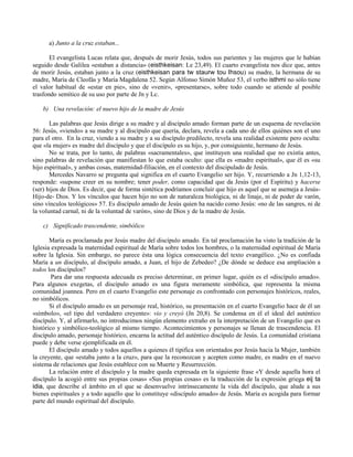 a) Junto a la cruz estaban...

       El evangelista Lucas relata que, después de morir Jesús, todos sus parientes y las mujeres que le habían
seguido desde Galilea «estaban a distancia» (eisthkeisan: Le 23,49). El cuarto evangelista nos dice que, antes
de morir Jesús, estaban junto a la cruz (eisthkeisan para tw staurw tou Ihsou) su madre, la hermana de su
madre, María de Cleofás y María Magdalena 52. Según Alfonso Simón Muñoz 53, el verbo isthmi no sólo tiene
el valor habitual de «estar en pie», sino de «venir», «presentarse», sobre todo cuando se atiende al posible
trasfondo semítico de su uso por parte de Jn y Lc.

    b) Una revelación: el nuevo hijo de la madre de Jesús

       Las palabras que Jesús dirige a su madre y al discípulo amado forman parte de un esquema de revelación
56: Jesús, «viendo» a su madre y al discípulo que quería, declara, revela a cada uno de ellos quiénes son el uno
para el otro. En la cruz, viendo a su madre y a su discípulo predilecto, revela una realidad existente pero oculta:
que «la mujer» es madre del discípulo y que el discípulo es su hijo, y, por consiguiente, hermano de Jesús.
       No se trata, por lo tanto, de palabras «sacramentales», que instituyen una realidad que no existía antes,
sino palabras de revelación que manifiestan lo que estaba oculto: que ella es «madre espiritual», que él es «su
hijo espiritual», y ambas cosas, maternidad-filiación, en el contexto del discipulado de Jesús.
       Mercedes Navarro se pregunta qué significa en el cuarto Evangelio ser hijo. Y, recurriendo a Jn 1,12-13,
responde: «supone creer en su nombre; tener poder, como capacidad que da Jesús (por el Espíritu) y hacerse
(ser) hijos de Dios. Es decir, que de forma sintética podríamos concluir que hijo es aquel que se asemeja a Jesús-
Hijo-de- Dios. Y los vínculos que hacen hijo no son de naturaleza biológica, ni de linaje, ni de poder de varón,
sino vínculos teológicos» 57. Es discípulo amado de Jesús quien ha nacido como Jesús: «no de las sangres, ni de
la voluntad carnal, ni de la voluntad de varón», sino de Dios y de la madre de Jesús.

    c) Significado trascendente, simbólico

       María es proclamada por Jesús madre del discípulo amado. En tal proclamación ha visto la tradición de la
Iglesia expresada la maternidad espiritual de María sobre todos los hombres, o la maternidad espiritual de María
sobre la Iglesia. Sin embargo, no parece ésta una lógica consecuencia del texto evangélico. ¿No es confiada
María a un discípulo, al discípulo amado, a Juan, el hijo de Zebedeo? ¿De dónde se deduce esa ampliación a
todos los discípulos?
        Para dar una respuesta adecuada es preciso determinar, en primer lugar, quién es el «discípulo amado».
Para algunos exegetas, el discípulo amado es una figura meramente simbólica, que representa la misma
comunidad joannea. Pero en el cuarto Evangelio este personaje es confrontado con personajes históricos, reales,
no simbólicos.
       Si el discípulo amado es un personaje real, histórico, su presentación en el cuarto Evangelio hace de él un
«símbolo», «el tipo del verdadero creyente»: vio y creyó (Jn 20,8). Se condensa en él el ideal del auténtico
discípulo. Y, al afirmarlo, no introducimos ningún elemento extraño en la interpretación de un Evangelio que es
histórico y simbólico-teológico al mismo tiempo. Acontecimientos y personajes se llenan de trascendencia. El
discípulo amado, personaje histórico, encarna la actitud del auténtico discípulo de Jesús. La comunidad cristiana
puede y debe verse ejemplificada en él.
       El discípulo amado y todos aquellos a quienes él tipifica son orientados por Jesús hacia la Mujer, también
la creyente, que «estaba junto a la cruz», para que la reconozcan y acepten como madre, es madre en el nuevo
sistema de relaciones que Jesús establece con su Muerte y Resurrección.
       La relación entre el discípulo y la madre queda expresada en la siguiente frase «Y desde aquella hora el
discípulo la acogió entre sus propias cosas» «Sus propias cosas» es la traducción de la expresión griega eij ta
idia, que describe el ámbito en el que se desenvuelve intrínsecamente la vida del discípulo, que alude a sus
bienes espirituales y a todo aquello que lo constituye «discípulo amado» de Jesús. María es acogida para formar
parte del mundo espiritual del discípulo.
 
