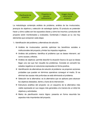 La metodología contempla análisis de problema, análisis de los involucrados,
jerarquía de objetivos y selección de estrategia óptima. El producto es pretender
hacer y cómo cuáles son los supuestos claves y cómo los insumos y productos del
proyecto serán monitoreados y evaluados. Contempla 2 etapas ya su vez hay
elementos que componen cada etapa:
1.- Identificación del problema y alternativas de solución.
 Análisis de involucrados: permite optimizar los beneficios sociales e
institucionales del proyecto y limitar los impactos negativos.
 Análisis del problema: identifica el problema que se desea intervenir, así
como causas y efectos.
 Análisis de objetivos: permite describir la situación futura a la que se desea
llegar una vez que han resuelto los problemas. Consiste en convertir los
estados negativos en soluciones expresadas en forma positiva.
 Identificación de alternativas de solución al problema: se proponen acciones
probables que puedan en términos operativos conseguir el medio. Si se
eliminan las causas más profundas se está eliminando el problema.
 Selección de la alternativa: es la alternativa que se aplicara para alcanzar
los objetivos deseados, dentro y fuera de la intervención.
 Estructura analítica del proyecto: es un esquema de la alternativa más
viable expresada en sus rasgos más generales a la manera de un árbol de
objetivos y actividades.
 Matriz de planificación marco lógico: presenta en forma resumida los
aspectos más importantes del proyecto.
Planificación de
proyectos
Proyectos no
ejecutan
exitosamente
Imagen clara de
cómo luciriá
proyecto
 