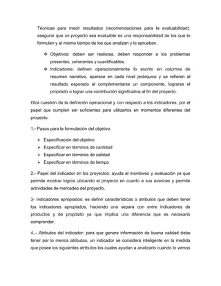 Técnicas para medir resultados (recomendaciones para la evaluabilidad):
asegurar que un proyecto sea evaluable es una responsabilidad de los que lo
formulan y al mismo tiempo de los que analizan y lo aprueban.
 Objetivos: deben ser realistas, deben responder a los problemas
presentes, coherentes y cuantificables.
 Indicadores: definen operacionalmente lo escrito en columna de
resumen narrativo, aparece en cada nivel jerárquico y se refieren al
resultado esperado al complementarse un componente, lograrse el
propósito o lograr una contribución significativa al fin del proyecto.
Otra cuestión de la definición operacional y con respecto a los indicadores, por el
papel que cumplen ser suficientes para utilizarlos en momentos diferentes del
proyecto.
1.- Pasos para la formulación del objetivo
 Especificación del objetivo
 Especificar en términos de cantidad
 Especificar en términos de calidad
 Especificar en términos de tiempo
2.- Papel del indicador en los proyectos: ayuda al monitoreo y evaluación ya que
permite mostrar logros ubicando el proyecto en cuanto a sus avances y permite
actividades de mercadeo del proyecto.
3- Indicadores apropiados: es definir características o atributos que deben tener
los indicadores apropiados, haciendo una separa con entre indicadores de
productos y de propósito ya que implica una diferencia que es necesario
comprender.
4..- Atributos del indicador: para que genere información de buena calidad debe
tener por lo menos atributos, un indicador se considera inteligente en la medida
que posee los siguientes atributos los cuales ayudan a analizarlo cuando lo vemos
 
