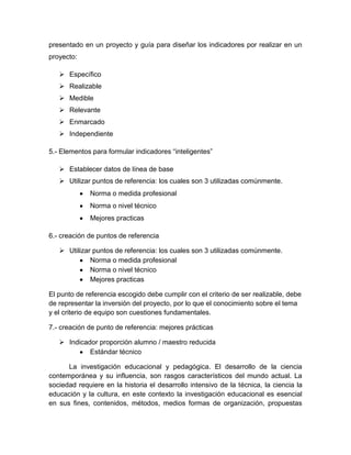 presentado en un proyecto y guía para diseñar los indicadores por realizar en un
proyecto:
 Específico
 Realizable
 Medible
 Relevante
 Enmarcado
 Independiente
5.- Elementos para formular indicadores “inteligentes”
 Establecer datos de línea de base
 Utilizar puntos de referencia: los cuales son 3 utilizadas comúnmente.
Norma o medida profesional
Norma o nivel técnico
Mejores practicas
6.- creación de puntos de referencia
 Utilizar puntos de referencia: los cuales son 3 utilizadas comúnmente.
Norma o medida profesional
Norma o nivel técnico
Mejores practicas
El punto de referencia escogido debe cumplir con el criterio de ser realizable, debe
de representar la inversión del proyecto, por lo que el conocimiento sobre el tema
y el criterio de equipo son cuestiones fundamentales.
7.- creación de punto de referencia: mejores prácticas
 Indicador proporción alumno / maestro reducida
Estándar técnico
La investigación educacional y pedagógica. El desarrollo de la ciencia
contemporánea y su influencia, son rasgos característicos del mundo actual. La
sociedad requiere en la historia el desarrollo intensivo de la técnica, la ciencia la
educación y la cultura, en este contexto la investigación educacional es esencial
en sus fines, contenidos, métodos, medios formas de organización, propuestas
 