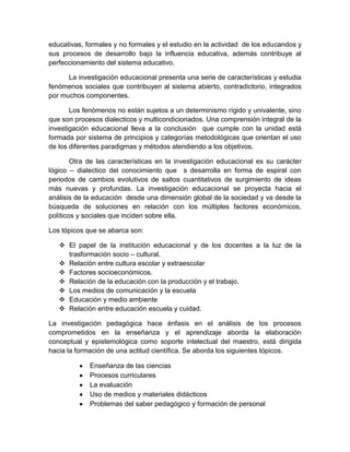 educativas, formales y no formales y el estudio en la actividad de los educandos y
sus procesos de desarrollo bajo la influencia educativa, además contribuye al
perfeccionamiento del sistema educativo.
La investigación educacional presenta una serie de características y estudia
fenómenos sociales que contribuyen al sistema abierto, contradictorio, integrados
por muchos componentes.
Los fenómenos no están sujetos a un determinismo rígido y univalente, sino
que son procesos dialecticos y multicondicionados. Una comprensión integral de la
investigación educacional lleva a la conclusión que cumple con la unidad está
formada por sistema de principios y categorías metodológicas que orientan el uso
de los diferentes paradigmas y métodos atendiendo a los objetivos.
Otra de las características en la investigación educacional es su carácter
lógico – dialectico del conocimiento que s desarrolla en forma de espiral con
periodos de cambios evolutivos de saltos cuantitativos de surgimiento de ideas
más nuevas y profundas. La investigación educacional se proyecta hacia el
análisis de la educación desde una dimensión global de la sociedad y va desde la
búsqueda de soluciones en relación con los múltiples factores económicos,
políticos y sociales que inciden sobre ella.
Los tópicos que se abarca son:
 El papel de la institución educacional y de los docentes a la luz de la
trasformación socio – cultural.
 Relación entre cultura escolar y extraescolar
 Factores socioeconómicos.
 Relación de la educación con la producción y el trabajo.
 Los medios de comunicación y la escuela
 Educación y medio ambiente
 Relación entre educación escuela y cuidad.
La investigación pedagógica hace énfasis en el análisis de los procesos
comprometidos en la enseñanza y el aprendizaje aborda la elaboración
conceptual y epistemológica como soporte intelectual del maestro, está dirigida
hacia la formación de una actitud científica. Se aborda los siguientes tópicos.
Enseñanza de las ciencias
Procesos curriculares
La evaluación
Uso de medios y materiales didácticos
Problemas del saber pedagógico y formación de personal
 