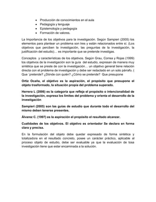 Producción de conocimientos en el aula
Pedagogía y lenguaje
Epistemología y pedagogía
Formación de valores.
La Importancia de los objetivos para la investigación. Según Sampieri (2005) los
elementos para plantear un problema son tres y están relacionados entre sí. (Los
objetivos que perciben la investigación, las preguntas de la investigación, la
justificación del estudio)… es importante que se pretende investigas.
Conceptos y características de los objetivos. Según Grau, Correa y Rojas (1999)
los objetivos de la investigación son la guía del estudio, expresan de manera muy
sintética que se preste de con la investigación… un objetivo general tiene relación
directa con el problema de investigación y debe ser redactado en un solo párrafo. (
Que `pretende? ¿Dónde con quién? ¿Cómo se pretende? Que presupone
Ortiz Ocaña, el objetivo es la aspiración, el propósito que presupone el
objeto trasformado, la situación propia del problema superado.
Herrera L (2006) es la categoría que refleja el propósito o intencionalidad de
la investigación, expresa los límites del problema y orienta el desarrollo de la
investigación
Sampieri (2005) son las guías de estudio que durante todo el desarrollo del
mismo deben tenerse presentes.
Álvarez C. (1997) es la aspiración el propósito el resultado alcanzar.
Cualidades de los objetivos. El objetivo es orientador Se declara en forma
clara y precisa.
En la formulación del objeto debe quedar expresado de forma sintética y
totalizadora en el resultado concreto, posee un carácter práctico, aplicable al
proceso objeto de estudio, debe ser evaluable ya que la evaluación de tosa
investigación tiene que estar encaminada a la solución.
 