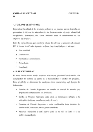 CALIDAD DE SOFTWARE CAPITULO
IV
4.1. CALIDAD DE SOFTWARE.
Para valorar la calidad de los productos software o los sistemas que se desarrolla, se
proporciona la información adecuada sobre los datos necesarios referentes a la calidad
del producto, permitiendo una visión profunda sobre el cumplimiento de los
objetivos del proyecto.
Entre las varias técnicas para medir la calidad de software se encuentra el estándar
ISO 9126, que identifica los siguientes atributos clave de calidad para el software:
Funcionalidad.
Confiabilidad.
Facilidad de Mantenimiento.
Portabilidad.
Usabilidad.
4.1.1. FUNCIONALIDAD
El punto función es una métrica orientada a la función que cuantifica el tamaño y la
complejidad del sistema, se centra en la funcionalidad o utilidad del programa.
Para el cálculo se determinan las siguientes cinco características del dominio de
información:
Entradas de Usuario: Representa las entradas de control del usuario que
proporciona diferentes datos a la aplicación.
Salidas de Usuario: Representa cada salida de información referente a la
aplicación (informes, pantallas, mensajes de error).
Consultas de Usuario: Representa a cada combinación única existente de
entrada-salida, donde una entrada genera una salida.
Archivos: Representa a cada archivo parte de la base de datos o a un
archivo independiente.
 