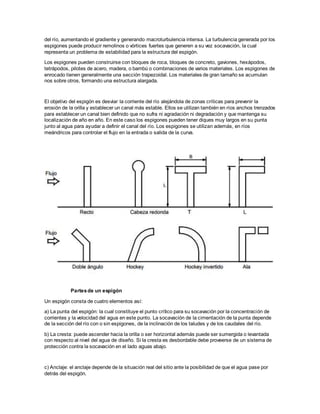 del río, aumentando el gradiente y generando macroturbulencia intensa. La turbulencia generada por los 
espigones puede producir remolinos o vórtices fuertes que generen a su vez socavación, la cual 
representa un problema de estabilidad para la estructura del espigón. 
Los espigones pueden construirse con bloques de roca, bloques de concreto, gaviones, hexápodos, 
tetrápodos, pilotes de acero, madera, o bambú o combinaciones de varios materiales. Los espigones de 
enrocado tienen generalmente una sección trapezoidal. Los materiales de gran tamaño se acumulan 
nos sobre otros, formando una estructura alargada. 
El objetivo del espigón es desviar la corriente del río alejándola de zonas críticas para prevenir la 
erosión de la orilla y establecer un canal más estable. Ellos se utilizan también en ríos anchos trenzados 
para establecer un canal bien definido que no sufra ni agradación ni degradación y que mantenga su 
localización de año en año. En este caso los espigones pueden tener diques muy largos en su punta 
junto al agua para ayudar a definir el canal del río. Los espigones se utilizan además, en ríos 
meándricos para controlar el flujo en la entrada o salida de la curva. 
Partes de un espigón 
Un espigón consta de cuatro elementos así: 
a) La punta del espigón: la cual constituye el punto crítico para su socavación por la concentración de 
corrientes y la velocidad del agua en este punto. La socavación de la cimentación de la punta depende 
de la sección del río con o sin espigones, de la inclinación de los taludes y de los caudales del río. 
b) La cresta: puede ascender hacia la orilla o ser horizontal además puede ser sumergida o levantada 
con respecto al nivel del agua de diseño. Si la cresta es desbordable debe proveerse de un sistema de 
protección contra la socavación en el lado aguas abajo. 
c) Anclaje: el anclaje depende de la situación real del sitio ante la posibilidad de que el agua pase por 
detrás del espigón. 
 