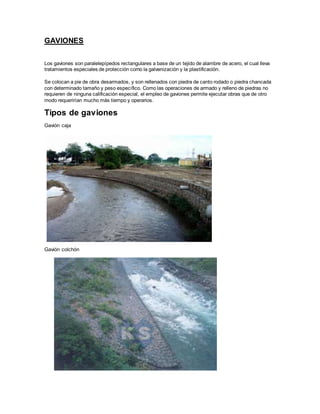 GAVIONES 
Los gaviones son paralelepípedos rectangulares a base de un tejido de alambre de acero, el cual lleva 
tratamientos especiales de protección como la galvanización y la plastificación. 
Se colocan a pie de obra desarmados, y son rellenados con piedra de canto rodado o piedra chancada 
con determinado tamaño y peso específico. Como las operaciones de armado y relleno de piedras no 
requieren de ninguna calificación especial, el empleo de gaviones permite ejecutar obras que de otro 
modo requerirían mucho más tiempo y operarios. 
Tipos de gaviones 
Gavión caja 
Gavión colchón 
 