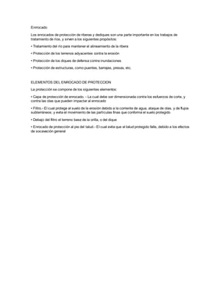 Enrrocado 
Los enrocados de protección de riberas y dediques son una parte importante en los trabajos de 
tratamiento de ríos, y sirven a los siguientes propósitos: 
• Tratamiento del río para mantener el alineamiento de la ribera 
• Protección de los terrenos adyacentes contra la erosión 
• Protección de los diques de defensa contra inundaciones 
• Protección de estructuras, como puentes, barrajes, presas, etc. 
ELEMENTOS DEL ENROCADO DE PROTECCION 
La protección se compone de los siguientes elementos: 
• Capa de protección de enrocado. - La cual debe ser dimensionada contra los esfuerzos de corte, y 
contra las olas que pueden impactar al enrocado 
• Filtro.- El cual protege al suelo de la erosión debido a la corriente de agua, ataque de olas, y de flujos 
subterráneos; y evita el movimiento de las partículas finas que conforma el suelo protegido 
• Debajo del filtro el terreno base de la orilla, o del dique 
• Enrocado de protección al pie del talud.- El cual evita que el talud protegido falle, debido a los efectos 
de socavación general 
