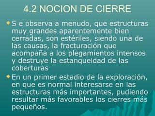 4.2 NOCION DE CIERRE 
S e observa a menudo, que estructuras 
muy grandes aparentemente bien 
cerradas, son estériles, siendo una de 
las causas, la fracturación que 
acompaña a los plegamientos intensos 
y destruye la estanqueidad de las 
coberturas 
En un primer estadio de la exploración, 
en que es normal interesarse en las 
estructuras más importantes, pudiendo 
resultar más favorables los cierres más 
pequeños. 
 