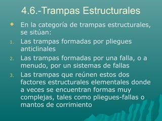 4.6.-Trampas Estructurales 
 En la categoría de trampas estructurales, 
se sitúan: 
1. Las trampas formadas por pliegues 
anticlinales 
2. Las trampas formadas por una falla, o a 
menudo, por un sistemas de fallas 
3. Las trampas que reúnen estos dos 
factores estructurales elementales donde 
a veces se encuentran formas muy 
complejas, tales como pliegues-fallas o 
mantos de corrimiento 
 