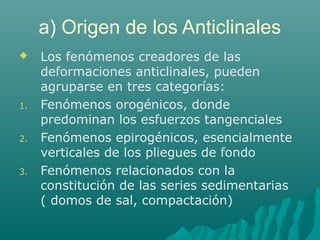 a) Origen de los Anticlinales 
 Los fenómenos creadores de las 
deformaciones anticlinales, pueden 
agruparse en tres categorías: 
1. Fenómenos orogénicos, donde 
predominan los esfuerzos tangenciales 
2. Fenómenos epirogénicos, esencialmente 
verticales de los pliegues de fondo 
3. Fenómenos relacionados con la 
constitución de las series sedimentarias 
( domos de sal, compactación) 
 