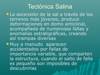 Tectónica Salina 
La ascensión de la sal a través de los 
terrenos más jóvenes, produce 
deformaciones en domo anticlinal, 
acompañada de numerosas fallas y 
anomalías estratigráficas, creando 
así trampas diversas 
Muy a manudo aparecen 
accidentados por fallas de 
importancia variable, que comparten 
la estructura, cuando el salto de falla 
es pequeño son imposibles de 
descubrirlas 
 