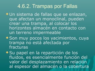 4.6.2. Trampas por Fallas 
Un sistema de fallas que se enlazan, 
que afectan un monoclinal, pueden 
crear una trampa, al colocar los 
horizontes almacén en contacto con 
un terreno impermeable 
Son muy pocos los yacimientos, cuya 
trampa no está afectada por 
fracturas 
Su papel en la repartición de los 
fluidos, es esencialmente función del 
valor del desplazamiento en relación 
al espesor del almacén o la cobertura 
 
