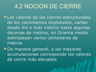 4.2 NOCION DE CIERRE 
Los valores de los cierres estructurales 
de los yacimientos explotados, varían 
desde mil o más metros hasta algunas 
decenas de metros, en Oriente medio 
sobrepasan varios centenares de 
metros 
De manera general, a las mayores 
acumulaciones corresponde los valores 
de cierre más elevados 
 