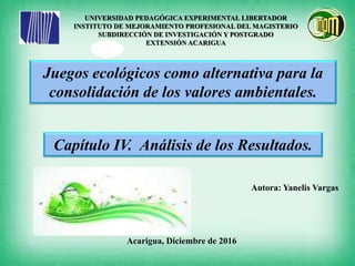 UNIVERSIDAD PEDAGÓGICA EXPERIMENTAL LIBERTADOR
INSTITUTO DE MEJORAMIENTO PROFESIONAL DEL MAGISTERIO
SUBDIRECCIÓN DE INVESTIGACIÓN Y POSTGRADO
EXTENSIÓN ACARIGUA
Autora: Yanelis Vargas
Acarigua, Diciembre de 2016
Juegos ecológicos como alternativa para la
consolidación de los valores ambientales.
Capítulo IV. Análisis de los Resultados.
 