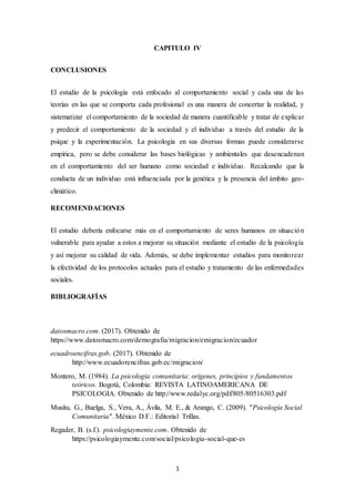 1
CAPITULO IV
CONCLUSIONES
El estudio de la psicología está enfocado al comportamiento social y cada una de las
teorías en las que se comporta cada profesional es una manera de concertar la realidad, y
sistematizar el comportamiento de la sociedad de manera cuantificable y tratar de explicar
y predecir el comportamiento de la sociedad y el individuo a través del estudio de la
psique y la experimentación. La psicología en sus diversas formas puede considerarse
empírica, pero se debe considerar las bases biológicas y ambientales que desencadenan
en el comportamiento del ser humano como sociedad e individuo. Recalcando que la
conducta de un individuo está influenciada por la genética y la presencia del ámbito geo-
climático.
RECOMENDACIONES
El estudio debería enfocarse más en el comportamiento de seres humanos en situación
vulnerable para ayudar a estos a mejorar su situación mediante el estudio de la psicología
y así mejorar su calidad de vida. Además, se debe implementar estudios para monitorear
la efectividad de los protocolos actuales para el estudio y tratamiento de las enfermedades
sociales.
BIBLIOGRAFÍAS
datosmacro.com. (2017). Obtenido de
https://www.datosmacro.com/demografia/migracion/emigracion/ecuador
ecuadroencifras.gob. (2017). Obtenido de
http://www.ecuadorencifras.gob.ec/migracion/
Montero, M. (1984). La psicologia comunitaria: orígenes, principios y fundamentos
teóricos. Bogotá, Colombia: REVISTA LATINOAMERICANA DE
PSICOLOGIA. Obtenido de http://www.redalyc.org/pdf/805/80516303.pdf
Musitu, G., Buelga, S., Vera, A., Ávila, M. E., & Arango, C. (2009). "Psicología Social
Comunitaria". México D.F.: Editorial Trillas.
Regader, B. (s.f.). psicologiaymente.com. Obtenido de
https://psicologiaymente.com/social/psicologia-social-que-es
 