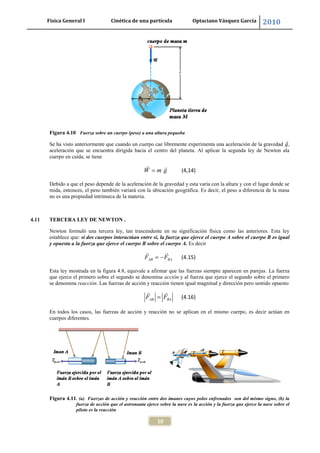 Física General I Cinética de una partícula Optaciano Vásquez García 2010
10
Figura 4.10 Fuerza sobre un cuerpo (peso) a una altura pequeña
Se ha visto anteriormente que cuando un cuerpo cae libremente experimenta una aceleración de la gravedad ,
aceleración que se encuentra dirigida hacia el centro del planeta. Al aplicar la segunda ley de Newton ala
cuerpo en caída, se tiene
W m g (4,14)
Debido a que el peso depende de la aceleración de la gravedad y esta varía con la altura y con el lugar donde se
mida, entonces, el peso también variará con la ubicación geográfica. Es decir, el peso a diferencia de la masa
no es una propiedad intrínseca de la materia.
4.11 TERCERA LEY DE NEWTON .
Newton formuló una tercera ley, tan trascendente en su significación física como las anteriores. Esta ley
establece que: si dos cuerpos interactúan entre sí, la fuerza que ejerce el cuerpo A sobre el cuerpo B es igual
y opuesta a la fuerza que ejerce el cuerpo B sobre el cuerpo A. Es decir
AB BAF F (4.15)
Esta ley mostrada en la figura 4.8, equivale a afirmar que las fuerzas siempre aparecen en parejas. La fuerza
que ejerce el primero sobre el segundo se denomina acción y al fuerza que ejerce el segundo sobre el primero
se denomina reacción. Las fuerzas de acción y reacción tienen igual magnitud y dirección pero sentido opuesto
AB BAF F (4.16)
En todos los casos, las fuerzas de acción y reacción no se aplican en el mismo cuerpo, es decir actúan en
cuerpos diferentes.
Figura 4.11. (a) Fuerzas de acción y reacción entre dos imanes cuyos polos enfrenados son del mismo signo, (b) la
fuerza de acción que el astronauta ejerce sobre la nave es la acción y la fuerza que ejerce la nave sobre el
piloto es la reacción
 