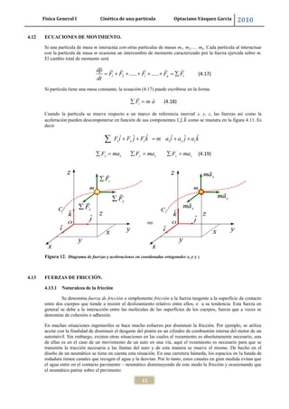 Física General I Cinética de una partícula Optaciano Vásquez García 2010
11
4.12 ECUACIONES DE MOVIMIENTO.
Si una partícula de masa m interactúa con otras partículas de masas m1, m2,…. mn. Cada partícula al interactuar
con la partícula de masa m ocasiona un intercambio de momento caracterizado por la fuerza ejercida sobre m.
El cambio total de momento será
1 2 ..... .....i n i
dp
F F F F F
dt
(4.17)
Si partícula tiene una masa constante, la ecuación (4.17) puede escribirse en la forma
iF m a (4.18)
Cuando la partícula se mueve respecto a un marco de referencia inercial x, y, z, las fuerzas así como la
aceleración pueden descomponerse en función de sus componentes como se muestra en la figura 4.11. Es
decir
ˆ ˆˆ ˆ ˆ ˆx y z x y zF i F j F k m a i a j a k
x x y y z zF ma F ma F ma (4.19)
Figura 12. Diagrama de fuerzas y aceleraciones en coordenadas ortogonales x, y y z
4.13 FUERZAS DE FRICCIÓN.
4.13.1 Naturaleza de la fricción
Se denomina fuerza de fricción o simplemente fricción a la fuerza tangente a la superficie de contacto
entre dos cuerpos que tiende a resistir el deslizamiento relativo entre ellos, o a su tendencia. Esta fuerza en
general se debe a la interacción entre las moléculas de las superficies de los cuerpos, fuerza que a veces se
denomine de cohesión o adhesión.
En muchas situaciones ingenieriles se hace mucho esfuerzo por disminuir la fricción. Por ejemplo, se utiliza
aceite con la finalidad de disminuir el desgaste del pistón en un cilindro de combustión interna del motor de un
automóvil. Sin embargo, existen otras situaciones en las cuales el rozamiento es absolutamente necesario, una
de ellas es en el caso de un movimiento de un auto en una vía, aquí el rozamiento es necesario para que se
transmita la tracción necesaria a las llantas del auto y de esta manera se mueve el mismo. De hecho en el
diseño de un neumático se tiene en cuenta esta situación. En una carretera húmeda, los espacios en la banda de
rodadura tienen canales que recogen el agua y la desvían. Por lo tanto, estos canales en gran medida evitan que
el agua entre en el contacto pavimento – neumático disminuyendo de este modo la fricción y ocasionando que
el neumático patine sobre el pavimento.
 