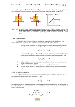 Física General I Cinética de una partícula Optaciano Vásquez García 2010
13
se mueve, la magnitud de la fricción disminuye de a un valor menor (fricción cinética) la que permanece
aproximadamente constante cuando el cuerpo se mueve siempre y cuando la velocidad sea moderada.
Figura 4.13 (a) cuando sobre el bloque no actúa fuerza horizontal externa la fricción es nula, (b) al aplicar una
fuerza exterior al principio esta tiende a deslizar siendo el deslizamiento inminente cuando la fuerza de
fricción estática alcanza su valor máximo (c) relación fuerza de rozamiento en función de la fuerza
externa.
4.13.3 Leyes de fricción
En el año 1781, C.A. Coulomb publico los resultados de un gran número de experimentos sobre
fuerzas de fricción en superficies secas, constituyéndose ahora como las leyes de la fricción.
I. La fuerza de fricción máxima que puede desarrollarse es proporcional a la reacción normal,
siendo la constante de proporcionalidad el coeficiente de rozamiento estático ( s).
m s CF N (4.29)
Análogamente la magnitud de la fuerza de rozamiento cinética es proporcional a la reacción
normal siendo la constante de proporcionalidad el coeficiente de rozamiento cinético ( k)
m k CF N (4.21)
II. La fuerza de fricción estática máxima, así como la fricción cinética son independientes del
área de las superficies en contacto.
III. La fuerza de rozamiento máxima es mayor que la fuerza de fricción cinética
IV. La fuerza de fricción cinética es independiente de la velocidad del cuerpo siempre que esta
sea pequeña
4.13.4 El coeficiente de fricción
El coeficiente de fricción se define como la razón entre la magnitud de la fuerza de fricción F y la
reacción normal N entre las superficies de contacto. Es decir
F
N
(4.22)
El coeficiente de fricción es una constante que se determina experimentalmente y depende de los materiales de
los cuales están hechos los cuerpos así como de las condiciones o estado de las superficies en contacto. En
general se demuestra que
0,75
0 1 y 0 1
s k
k s
s k
(4.23)
 