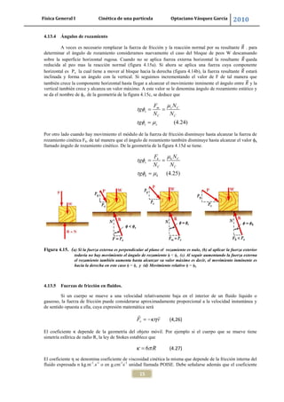 Física General I Cinética de una partícula Optaciano Vásquez García 2010
15
4.13.4 Ángulos de rozamiento
A veces es necesario remplazar la fuerza de fricción y la reacción normal por su resultante . para
determinar el ángulo de rozamiento consideramos nuevamente el caso del bloque de peos W descansando
sobre la superficie horizontal rugosa. Cuando no se aplica fuerza externa horizontal la resultante queda
reducida al peo mas la reacción normal (figura 4.15a). Si ahora se aplica una fuerza cuya componente
horizontal es Px la cual tiene a mover al bloque hacia la derecha (figura 4.14b), la fuerza resultante estará
inclinada y forma un ángulo con la vertical. Si seguimos incrementando el valor de F de tal manera que
también crece la componente horizontal hasta llegar a alcanzar el movimiento inminente el ángulo entre y la
vertical también crece y alcanza un valor máximo. A este valor se le denomina ángulo de rozamiento estático y
se da el nombre de s. de la geometría de la figura 4.15c, se deduce que
(4.24)
m s C
s
C C
s s
F N
tg
N N
tg
Por otro lado cuando hay movimiento el módulo de la fuerza de fricción disminuye hasta alcanzar la fuerza de
rozamiento cinética Fk. de tal manera que el ángulo de rozamiento también disminuye hasta alcanzar el valor k
llamado ángulo de rozamiento cinético. De la geometría de la figura 4.15d se tiene.
(4.25)
k k C
s
C C
k k
F N
tg
N N
tg
Figura 4.15. (a) Si la fuerza externa es perpendicular al plano el rozamiento es nulo, (b) al aplicar la fuerza exterior
todavía no hay movimiento el ángulo de rozamiento < s (c) Al seguir aumentando la fuerza externa
el rozamiento también aumenta hasta alcanzar su valor máximo es decir, el movimiento inminente es
hacia la derecha en este caso = s y (d) Movimiento relativo = k
4.13.5 Fuerzas de fricción en fluidos.
Si un cuerpo se mueve a una velocidad relativamente baja en el interior de un fluido líquido o
gaseoso, la fuerza de fricción puede considerarse aproximadamente proporcional a la velocidad instantánea y
de sentido opuesta a ella, cuya expresión matemática será
vF v (4,26)
El coeficiente κ depende de la geometría del objeto móvil. Por ejemplo si el cuerpo que se mueve tiene
simetría esférica de radio R, la ley de Stokes establece que
6 R (4.27)
El coeficiente η se denomina coeficiente de viscosidad cinética la misma que depende de la fricción interna del
fluido expresada n kg.m-1
.s-1
o en g.cm-1
s-1
unidad llamada POISE. Debe señalarse además que el coeficiente
 
