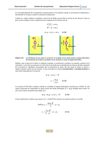 Física General I Cinética de una partícula Optaciano Vásquez García 2010
16
de viscosidad depende de la temperatura, disminuyendo en los líquidos cuando se incrementa la temperatura y
aumentando en los gases cuando se aumenta la temperatura.
Cuando un cuerpo esférico se desplaza a través de un fluido viscoso bajo la acción de una fuerza F como su
peso (véase la figura 4.16a), la aplicación de la segunda ley de Newton nos da
y y
v
F m a
W F m a
m g v m a (4.28)
Figura 4.16 (a) Movimiento de una esfera en el interior de un fluido viscoso despreciando el empuje hidrostático,
(b) movimiento de la esfera en un fluido viscoso teniendo en cuenta el empuje hidrostático
Debido a que el peso de la esfera se mantiene constante, la aceleración a produce un aumento continuo de la
velocidad v y por tanto un aumento en la fricción de tal modo que eventualmente las fuerzas del lado izquierdo
de la ecuación se equilibran ocasionando que la aceleración se anule. De este modo la esfera se mueve a
rapidez contante a partir de este instante. A esta velocidad se le llama velocidad límite o velocidad terminal, la
cual estará expresada por la ecuación
0Lm g v
L
m g
v (4.29)
La ecuación (4.29) debe corregirse cuando se considera el empuje hidrostático ejercido por el fluido, el cual
según el principio de Arquímedes es igual al peso del fluido desalojado dirigido hacia arriba. En
este caso la fuerza resultante hacia abajo será
0f Lm g m g v (4.30)
Como la partícula es esférica cuya masa es , entonces la ecuación anterior se escribe
3
4
6
3
L f
g R
R v
2
2
9
L f
g R
v (4.31)
 