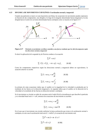 Física General I Cinética de una partícula Optaciano Vásquez García 2010
17
4.13 DINÁMICA DE MOVIMIENTO CURVILÍNEO: Coordenadas normal y tangencial
Cuando una partícula se mueve en una trayectoria curvilínea, las ecuaciones de movimiento pueden expresarse
en función de dos componentes, una dirigida a lo largo de la tangente denominada fuerza tangencial y la otra
dirigida hacia el centro de curvatura denominada fuerza centrípeta como se muestra en la figura 4.17
Figura 4.17 Partícula en movimiento curvilíneo sometida a una fuerza resultante que ha sido descompuesta según
las direcciones normal y tangencial
Es decir la aplicación de la segunda ley de Newton conduce a la ecuación
F m a
ˆ ˆ ˆ ˆt t n n t t n nFe F e m a e a e (4.32)
Como las componentes respectivas según las direcciones normal y tangencial deben ser equivalentes, la
ecuación anterior se escribe
t t
dv
F m a m
dt
(4.33)
2
n n
v
F m a m (4.34)
La primera de estas ecuaciones indica que el cambio en la magnitud de la velocidad es producida por la
resultante de las fuerza en la dirección tangencial y la segunda indica que el cambio en la dirección de la
velocidad es la resultante de las fuerzas en dirección normal o centrípeta
Si el movimiento es circular su radio de curvatura será el radio R de la circunferencia que describe la partícula
y su velocidad lineal será , entonces las ecuaciones de movimiento se escriben
t t
dv
F m a m
dt
2
n nF m a m R (4.35)
En el caso que el movimiento sea circular uniforme la única aceleración que existe es la aceleración normal o
centrípeta, en este caso la aceleración total será y la ecuación de movimiento será
F m a m x v
F x p (4.36)
 