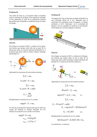 Física General I Cinética de una partícula Optaciano Vásquez García 2010
20
Problema 01
Una esfera de masa m, se encuentra sobre un bastidor
como se muestra en al figura. Si la superficie inclinada
es lisa, determine el valor de la aceleración máxima
que puede tener el bastidor a condición de que la esfera
no escape.
Solución
En la figura se muestra el DCL y cinético de la esfera.
Las fuerzas que actúan sobre ella son su peso W, la
fuerza que ejerce el extremo derecho del bastidor N1 y
la fuerza que ejerce sobre la esfera el plano inclinado
del bastidor N2.
Aplicando las ecuaciones de movimiento tenemos.
x xF ma
2 1 xN sen N ma
2 cos (0)
y yF ma
N W m
2
cos
mg
N
Remplazando la ecuación (2) en (1), resulta
1 xmgtg N ma
El valor de la aceleración máxima para que la esfera no
escape del bastidor se obtiene haciendo ,
entonces la ecuación (3) se escribe en la forma.
max
2
max
0
9,81 20
3,57 /
xmgtg ma
a tg
a m s
Problema 02
Un paquete de 5 kg se lanza por un plano inclinado con
una velocidad inicial de 4 m/s. Sabiendo que el
coeficiente de rozamiento entre el paquete y el plano
inclinado es 0,35. Determine: (a) la velocidad del
bloque a los tres segundos de iniciarse el movimiento;
(b) la distancia a la cual el paquete se detiene.
Solución
En la figura se muestra el DCL y cinético de la bloque.
Las fuerzas que actúan sobre él son su peso W, la
fuerza que ejerce sobre la bloque el plano inclinado del
bastidor NC y la fuerza de fricción cinética Fk.
Aplicando las ecuaciones de movimiento tenemos.
x xF ma
15 k xWsen F ma
15 k C xmgsen N ma (1)
y yF ma
cos15 (0)
cos15 5(9,81)cos15
C
C
N W m
N mg
47,38CN N (2)
Remplazando la ecuación (2) en (1), resulta
5(9,81) 15 0,35(47,39) 5 xsen a
La aceleración es entonces
 