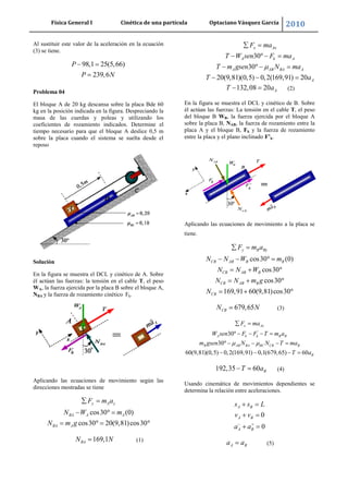 Física General I Cinética de una partícula Optaciano Vásquez García 2010
22
Al sustituir este valor de la aceleración en la ecuación
(3) se tiene.
98,1 25(5,66)
239,6
P
P N
Problema 04
El bloque A de 20 kg descansa sobre la placa Bde 60
kg en la posición indicada en la figura. Despreciando la
masa de las cuerdas y poleas y utilizando los
coeficientes de rozamiento indicados. Determine el
tiempo necesario para que el bloque A deslice 0,5 m
sobre la placa cuando el sistema se suelta desde el
reposo
Solución
En la figura se muestra el DCL y cinético de A. Sobre
él actúan las fuerzas: la tensión en el cable T, el peso
WA, la fuerza ejercida por la placa B sobre el bloque A,
NBA y la fuerza de rozamiento cinético Fk.
Aplicando las ecuaciones de movimiento según las
direcciones mostradas se tiene
cos30 (0)
cos30 20(9,81)cos30
y A y
BA A A
BA A
F m a
N W m
N m g
169,1BAN N (1)
30
30
20(9,81)(0,5) 0,2(169,91) 20
x Ax
A k A
A AB BA A
A
F ma
T W sen F ma
T m gsen N ma
T a
132,08 20 AT a (2)
En la figura se muestra el DCL y cinético de B. Sobre
él actúan las fuerzas: La tensión en el cable T, el peso
del bloque B WB, la fuerza ejercida por el bloque A
sobre la placa B, NAB, la fuerza de rozamiento entre la
placa A y el bloque B, Fk y la fuerza de rozamiento
entre la placa y el plano inclinado F’k.
Aplicando las ecuaciones de movimiento a la placa se
tiene.
cos30 (0)
cos30
cos30
169,91 60(9,81)cos30
y B By
CB AB B B
CB AB B
CB AB B
CB
F m a
N N W m
N N W
N N m g
N
679,65CBN N (3)
'
30
30
60(9,81)(0,5) 0,2(169,91) 0,1(679,65) 60
x Ax
A k k B B
B AB BA BC CB B
B
F ma
W sen F F T m a
m gsen N N T ma
T a
192,35 60 BT a (4)
Usando cinemática de movimientos dependientes se
determina la relación entre aceleraciones.
0
0
A B
A B
A B
s s L
v v
a a
A Ba a (5)
 