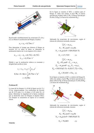 Física General I Cinética de una partícula Optaciano Vásquez García 2010
23
Resolviendo simultáneamente las ecuaciones (2), (4) y
(5), se obtiene la aceleración del bloque y la placa.
2
0,75 /A Ba a m s
Para determinar el tiempo que demora el bloque en
recorrer 0,5 m sobre la placa se determina la
aceleración relativa de A con respecto a B, es decir
/
2
/
ˆ ˆ(0,75 ) (0,75 )
ˆ(1,5 ) /
A B A B
A B
a a a i i
a i m s
Debido a que la aceleración relativa es constante y
dirigida hacia arriba se tiene
2
0 0 /
2 2
1
2
1
0,5 0 0( ) (0,75 / )
2
0,186
A A A A Bx x v t a t
m t m s t
t s
Problema 05
La masa de los bloques A y B de la figura son de 15 y
10 kg, respectivamente. Los coeficientes de fricción
son de 0,50 entre A y el plano y 0,20 entre B y el
plano. Determine la magnitud de la fuerza resultante
que se desarrolla entre los bloques al dejarlos libres.
Los bloques se encuentran en reposo en el instante
inicial.
Solución
En la figura se muestra el DCL y cinético para el
bloque A: sobre este actúan, el peso WA; la fuerza
ejercida por el plano sobre A NA, la fuerza ejercida por
B sobre A PAB y la fuerza de rozamiento Fk,A.
Aplicando las ecuaciones de movimiento, según el
sistema de referencia mostrada, tenemos
cos (0)
cos 15(9,81)(4/5)
y A Ay
A A A
A A
F m a
N W m
N m g
117,72AN N (1)
,
,
15(9,81)(3/5) 0,5(117,72) 15
x A Ax
BA A k A A A
BA A k A A A A
BA A
F m a
P W sen F m a
P m gsen N m a
P a
29,43 15BA AP N a (2)
En la figura se muestra el DCL y cinético del bloque B:
sobre este actúan, el peso WB; la fuerza ejercida por el
plano sobre B, NB, la fuerza ejercida por A sobre B PAB
y la fuerza de rozamiento Fk,B.
Aplicando las ecuaciones de movimiento, según el
sistema de referencia mostrada, tenemos
cos (0)
cos 10(9,81)(4/5)
y B By
B B B
B B
F m a
N W m
N m g
78,48BN N (3)
 