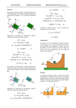 Física General I Cinética de una partícula Optaciano Vásquez García 2010
25
Solución
En la figura se muestra el DCL y cinético del bloque A:
sobre este actúan, el peso WA; la fuerza ejercida por la
varilla sobre el bloque A, T y la fuerza de rozamiento
Fk,A.
Aplicando las ecuaciones de movimiento, según el
sistema de referencia mostrada, tenemos
cos30 (0)
cos 9(9,81)( 3 / 2)
y A Ay
A A B
A A
F m a
N W m
N m g
76,46AN N (1)
,
,
30
30
9(9,81)(1/ 2) 0,3(76,46) 9
x A Ax
A k A A A
A k A A A A
B
F m a
W sen T F m a
m gsen T N m a
T a
21,21 9 BN T a (2)
En la figura se muestra el DCL y cinético del bloque B:
sobre este actúan, el peso WB; la fuerza ejercida por la
varilla sobre el bloque A, T y la fuerza de rozamiento
Fk,B.
Aplicando las ecuaciones de movimiento, según el
sistema de referencia mostrada, tenemos
cos30 (0)
cos30 14(9,81)( 3 / 2)
y B By
B B B
B B
F m a
N W m
N m g
118,94BN N (3)
,
,
30
30
14(9,81)(1/ 2) 0,2(118,94) 9
x B Bx
B k B B B
A k B B B B
B
F m a
W sen T F m a
m gsen T N m a
T a
44,88 14 AN T a (4)
Teniendo en cuenta que , al resolver las
ecuaciones (2) y (4), se tiene
2
2,87 /
4,62
A Ba a m s
T N
Problema 08
El cuerpo A de 9 kg mostrado en la figura descansa
sobre un plano liso. La fuerza aplicada al cuerpo A
se incrementa muy lentamente a partir de cero.
Determine el valor máximo que puede adquirir la
fuerza sin que el cilindro liso de 6 kg salga del
cuerpo A por el punto C
Solución
En la figura se muestra el DCL y cinético del sistema
compuesto por el cilindro más el cuerpo A. Las fuerzas
que actúan son: el peso de A, WA, el peso del cilindro
B, WB, la fuerza de reacción que ejerce el piso sobre el
cuerpo A, NC y la fuerza externa P.
 