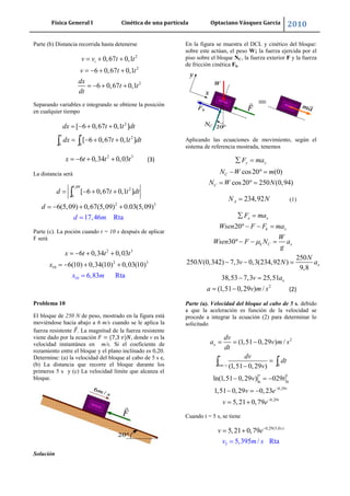 Física General I Cinética de una partícula Optaciano Vásquez García 2010
27
Parte (b) Distancia recorrida hasta detenerse
2
2
2
0,67 0,1
6 0,67 0,1
6 0,67 0,1
iv v t t
v t t
dx
t t
dt
Separando variables e integrando se obtiene la posición
en cualquier tiempo
2
2
0 0
[ 6 0,67 0,1 ]
[ 6 0,67 0,1 ]
x t
dx t t dt
dx t t dt
2 3
6 0,34 0,03x t t t (3)
La distancia será
5,09
2
0
2 3
[ 6 0,67 0,1 ]
6(5,09) 0,67(5,09) 0.03(5,0
17,46
9)
Rta
d t t d
d
d
m
t
Parte (c). La poción cuando t = 10 s después de aplicar
F será
2 3
1
2 3
1
0
0
6 0,34 0,03
6(10) 0,34(10) 0,03(10)
6,83 Rta
x t
x
t t
x
m
Problema 10
El bloque de 250 N de peso, mostrado en la figura está
moviéndose hacia abajo a 6 m/s cuando se le aplica la
fuerza resistente . La magnitud de la fuerza resistente
viene dado por la ecuación , donde v es la
velocidad instantánea en m/s. Si el coeficiente de
rozamiento entre el bloque y el plano inclinado es 0,20.
Determine: (a) la velocidad del bloque al cabo de 5 s e,
(b) La distancia que recorre el bloque durante los
primeros 5 s y (c) La velocidad límite que alcanza el
bloque.
Solución
En la figura se muestra el DCL y cinético del bloque:
sobre este actúan, el peso W; la fuerza ejercida por el
piso sobre el bloque NC, la fuerza exterior F y la fuerza
de fricción cinética Fk.
Aplicando las ecuaciones de movimiento, según el
sistema de referencia mostrada, tenemos
cos20 (0)
cos20 250 (0,94)
y y
C
C
F ma
N W m
N W N
234,92AN N (1)
20
30
250
250 (0,342) 7,3 0,3(234,92 )
9,8
38,53 7,3 25,51
x x
k x
k C x
x
x
F ma
Wsen F F ma
W
Wsen F N a
g
N
N v N a
v a
2
(1,51 0,29 ) /a v m s (2)
Parte (a). Velocidad del bloque al cabo de 5 s. debido
a que la aceleración es función de la velocidad se
procede a integrar la ecuación (2) para determinar lo
solicitado
2
6 / 0
6 0
0,29
0,29
(1,51 0,29 ) /
(1,51 0,29 )
ln(1,51 0,29 ) 029
1,51 0,29 0,23
5,21 0,79
x
v t
m s
v t
t
t
dv
a v m s
dt
dv
dt
v
v t
v e
v e
Cuando t = 5 s, se tiene
0,29(5,0
5
)
5,21 0,
5,395 / Rt
7
a
9 s
v
m s
e
v
 