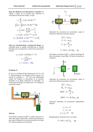 Física General I Cinética de una partícula Optaciano Vásquez García 2010
28
Parte (b). Distancia recorrida durante 5 segundos. Se
obtiene a partir de la ecuación que relaciona la
velocidad en función del tiempo, es decir
0,29
0,29
0 0
0,29
0
0,2
5
9
0,29(5 )
5
5,21 0,79
[5,21 0,79 ]
0,79
5,21
0,29
5,21 2,72 2,72
5,21(5) 2,
28,13 Rt
72 2,7
a
2
t
x t
t
t
t
t
s
dx
v e
dt
dx e dt
x t e
x t
m
e
d e
d
Parte (c). Velocidad límite o terminal del bloque. La
velocidad límite es aquella velocidad que se obtiene
haciendo cero la aceleración, es decir de la ecuación (2)
tenemos
2
(1,51 0,29 ) / 0
1,51
/
0,29
5,21 / Rta
x
L
L
a v m s
v m s
v m s
Problema 11.
El carro A y el bloque B de la figura pesan 125 N y 250
N, respectivamente. Los bloques están en reposo y el
resorte de constante k = 417 N/m está indeformado
cuando los bloques se encuentran en la posición
mostrada en la figura. Determine la velocidad y la
aceleración del bloque B cuando esté 0,3 m debajo de
su posición inicial.
Solución
En la figura se muestra el DCL y cinético del carro A:
sobre este actúan, el peso WA ; la fuerza ejercida por el
piso sobre el bloque NA, la fuerza de tensión en el cable
T y la fuerza elástica en el resorte Fe.
Aplicando las ecuaciones de movimiento, según el
sistema de referencia mostrada, tenemos
,x A A x
e A A
A
A
F m a
T F m a
W
T kx a
g
417 12,76 AT x a (1)
En la figura se muestra el DCL y cinético del bloque B:
sobre este actúan, el peso WB y la fuerza de tensión en
el cable T.
Aplicando las ecuaciones de movimiento, según el
sistema de referencia mostrada, tenemos
,
250
y A A y
B B B
B
B
F m a
W T m a
W
N T a
g
250 25,51 BN T a (2)
Aplicando cinemática de movimientos dependientes
tenemos
0
0 (3)
A B
A B
A B
s s L
v v
a a
Remplazando la ecuación (3) en (1), resulta
417 12,7 BT x a (4)
 