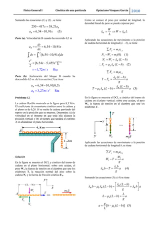 Física General I Cinética de una partícula Optaciano Vásquez García 2010
29
Sumando las ecuaciones (1) y (2) , se tiene
250 417 38,21
6,54 10,91 (5)
B
B
x a
a x
Parte (a). Velocidad de B cuando ha recorrido 0,3 m
0,3
0 0
2
2 0,3
0.
6,54 10,91
[6,54 10,91 ]
[6,54
1,72 /
5,455
Rta
]
2
B
v
m
dv
a v x
dx
dv x dx
v
v m s
x x
Parte (b). Aceleración del bloque B cuando ha
descendido 0,3 m. de la ecuación (5) se tiene
2
6,54 10,91(0,
3,27 / Rta
3)
B
B
a m s
a
Problema 12
La cadena flexible mostrada en la figura pesa 8,3 N/m.
El coeficiente de rozamiento cinético entre la cadena y
el plano es de 0,20. Si se suelta la cadena partiendo del
reposo en la posición que se muestra. Determine: (a) la
velocidad en el instante en que toda ella alcance la
posición vertical y (b) el tiempo que tardará el extremo
A en abandonar el plano horizontal.
Solución
En la figura se muestra el DCL y cinético del tramo de
cadena en el plano horizontal: sobre este actúan, el
peso W1, la fuerza de tensión en el alambre que une los
eslabones T, la reacción normal del piso sobre la
cadena N1 y la fuerza de fricción cinética Fk.
Como se conoce el peso por unidad de longitud, la
densidad lineal de peso se puede expresar por:
W W
W
W L
L
Aplicando las ecuaciones de movimiento a la porción
de cadena horizontal de longitud (L – b), se tiene
1 1,
1 1 1
1 1
(0) (1)
( )
( ) (2)
y y
W
k k W
F m a
N W m
N W L b
F L b
1 1,
( )
( )
( ) (3)
x x
W
k
W
k W
F m a
L b
T F a
g
L b
T L b a
g
En la figura se muestra el DCL y cinético del tramo de
cadena en el plano vertical: sobre este actúan, el peso
W2, la fuerza de tensión en el alambre que une los
eslabones T.
Aplicando las ecuaciones de movimiento a la porción
de cadena horizontal de longitud b, se tiene
2 2,
2
2
(4)
y y
w
W
F m a
W
W T a
g
b
b T a
g
Sumando las ecuaciones (3) y (4) se tiene
( )
( )
( )
[ ( )] (5)
W
W k W W
k
k
L b
b L b b a
g
L
b L b a
g
g
a b L b
L
 