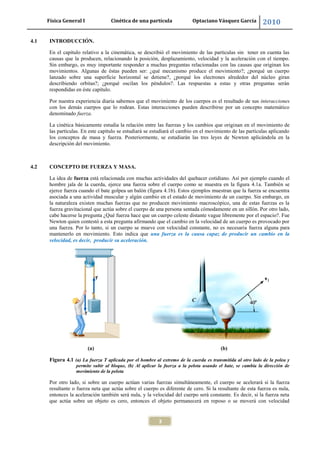 Física General I Cinética de una partícula Optaciano Vásquez García 2010
3
4.1 INTRODUCCIÓN.
En el capítulo relativo a la cinemática, se describió el movimiento de las partículas sin tener en cuenta las
causas que la producen, relacionando la posición, desplazamiento, velocidad y la aceleración con el tiempo.
Sin embargo, es muy importante responder a muchas preguntas relacionadas con las causas que originan los
movimientos. Algunas de éstas pueden ser: ¿qué mecanismo produce el movimiento?; ¿porqué un cuerpo
lanzado sobre una superficie horizontal se detiene?, ¿porqué los electrones alrededor del núcleo giran
describiendo orbitas?; ¿porqué oscilan los péndulos?. Las respuestas a estas y otras preguntas serán
respondidas en éste capítulo.
Por nuestra experiencia diaria sabemos que el movimiento de los cuerpos es el resultado de sus interacciones
con los demás cuerpos que lo rodean. Estas interacciones pueden describirse por un concepto matemático
denominado fuerza.
La cinética básicamente estudia la relación entre las fuerzas y los cambios que originan en el movimiento de
las partículas. En este capítulo se estudiará se estudiará el cambio en el movimiento de las partículas aplicando
los conceptos de masa y fuerza. Posteriormente, se estudiarán las tres leyes de Newton aplicándola en la
descripción del movimiento.
4.2 CONCEPTO DE FUERZA Y MASA.
La idea de fuerza está relacionada con muchas actividades del quehacer cotidiano. Así por ejemplo cuando el
hombre jala de la cuerda, ejerce una fuerza sobre el cuerpo como se muestra en la figura 4.1a. También se
ejerce fuerza cuando el bate golpea un balón (figura 4.1b). Estos ejemplos muestran que la fuerza se encuentra
asociada a una actividad muscular y algún cambio en el estado de movimiento de un cuerpo. Sin embargo, en
la naturaleza existen muchas fuerzas que no producen movimiento macroscópico, una de estas fuerzas es la
fuerza gravitacional que actúa sobre el cuerpo de una persona sentada cómodamente en un sillón. Por otro lado,
cabe hacerse la pregunta ¿Qué fuerza hace que un cuerpo celeste distante vague libremente por el espacio?. Fue
Newton quien contestó a esta pregunta afirmando que el cambio en la velocidad de un cuerpo es provocado por
una fuerza. Por lo tanto, si un cuerpo se mueve con velocidad constante, no es necesaria fuerza alguna para
mantenerlo en movimiento. Esto indica que una fuerza es la causa capaz de producir un cambio en la
velocidad, es decir, producir su aceleración.
(a) (b)
Figura 4.1 (a) La fuerza T aplicada por el hombre al extremo de la cuerda es transmitida al otro lado de la polea y
permite subir al bloque, (b) Al aplicar la fuerza a la pelota usando el bate, se cambia la dirección de
movimiento de la pelota
Por otro lado, si sobre un cuerpo actúan varias fuerzas simultáneamente, el cuerpo se acelerará si la fuerza
resultante o fuerza neta que actúa sobre el cuerpo es diferente de cero. Si la resultante de esta fuerza es nula,
entonces la aceleración también será nula, y la velocidad del cuerpo será constante. Es decir, si la fuerza neta
que actúa sobre un objeto es cero, entonces el objeto permanecerá en reposo o se moverá con velocidad
 