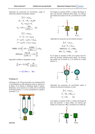 Física General I Cinética de una partícula Optaciano Vásquez García 2010
31
Aplicando las ecuaciones de movimiento, según el
sistema de referencia mostrada, tenemos
,
(0)
588
147 (2)
3,476
y B B y
B C B B
B B C
B
F m a
N N W m
N m g N
N
x
,
'
( )
x B B x
k k B B
k C k B B B
k C B B B
F m a
F F F m a
F N N m a
F N N m a
2(588)
10000 0,28 147 15
3,476
329,28
9958,84 15
3,476
Ba
x
dv
v
x dx
Separando variables e integrando se tiene
3
0 0
21,95
3,47
62,44 / Rt
6
a
v m dx
vdv
v m s
x
Problema 14
Un bloque A de 100 kg está unido a un contrapeso B de
25 kg mediante un cable dispuesto como se muestra en
la figura. Si el sistema se abandona desde el reposo.
Determine: (a) la tensión en el cable, (b) la velocidad
de B transcurridos 3 s y (c) la velocidad de A cuando a
recorrido 1,2 m.
Solución
En la figura se muestra el DCL y cinético del bloque A
para una posición arbitraria hacia abajo. Las fuerzas
que actúan son el peso de A WA y la tensión en el cable
TA-
Aplicando las ecuaciones de movimiento tenemos
,
100(9,81) 100
981 100 (1)
y A A y
A A A A
A A
A A
F m a
m g T m a
T a
T a
En la figura se muestra el DCL de la polea móvil P,
para una posición arbitraria hacia abajo. Las fuerzas
que actúan son la tensión TB y la tensión en el cable
inferior TA-
Aplicando las ecuaciones de movimiento según el
sistema de referencia mostrado, se tiene
,
,3 0( )
3 (2)
y P P y
A B P y
A B
F m a
T T a
T T
En la figura se muestra el DCL y cinético del bloque B
para una posición +y hacia abajo. Las fuerzas que
actúan son el peso de A WB y la tensión en el cable TB-
 