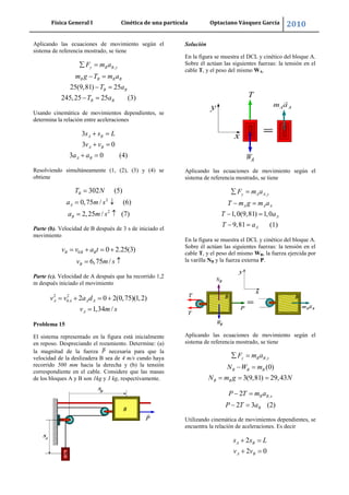 Física General I Cinética de una partícula Optaciano Vásquez García 2010
32
Aplicando las ecuaciones de movimiento según el
sistema de referencia mostrado, se tiene
,
25(9,81) 25
245,25 25 (3)
y B B y
B B B B
B B
B B
F m a
m g T m a
T a
T a
Usando cinemática de movimientos dependientes, se
determina la relación entre aceleraciones
3
3 0
3 0 (4)
A B
A B
A B
s s L
v v
a a
Resolviendo simultáneamente (1, (2), (3) y (4) se
obtiene
2
2
302 (5)
0,75 / (6)
2,25 / (7)
B
A
B
T N
a m s
a m s
Parte (b). Velocidad de B después de 3 s de iniciado el
movimiento
0 0 2.25(3)
6,75 /
B B B
B
v v a t
v m s
Parte (c). Velocidad de A después que ha recorrido 1,2
m después iniciado el movimiento
2 2
0 2 0 2(0,75)(1,2)
1,34 /
A A A A
A
v v a d
v m s
Problema 15
El sistema representado en la figura está inicialmente
en reposo. Despreciando el rozamiento. Determine: (a)
la magnitud de la fuerza necesaria para que la
velocidad de la deslizadera B sea de 4 m/s cundo haya
recorrido 500 mm hacia la derecha y (b) la tensión
correspondiente en el cable. Considere que las masas
de los bloques A y B son 1kg y 3 kg, respectivamente.
Solución
En la figura se muestra el DCL y cinético del bloque A.
Sobre él actúan las siguientes fuerzas: la tensión en el
cable T, y el peso del mismo WA.
Aplicando las ecuaciones de movimiento según el
sistema de referencia mostrado, se tiene
,
1,0(9,81) 1,0
9,81 (1)
y A A y
A A A
A
A
F m a
T m g m a
T a
T a
En la figura se muestra el DCL y cinético del bloque A.
Sobre él actúan las siguientes fuerzas: la tensión en el
cable T, y el peso del mismo WB, la fuerza ejercida por
la varilla NB y la fuerza externa P.
Aplicando las ecuaciones de movimiento según el
sistema de referencia mostrado, se tiene
,
(0)
3(9,81) 29,43
y B B y
B B B
B B
F m a
N W m
N m g N
,2
2 3 (2)
B B x
B
P T m a
P T a
Utilizando cinemática de movimientos dependientes, se
encuentra la relación de aceleraciones. Es decir
2
2 0
A B
A B
s s L
v v
 