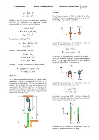 Física General I Cinética de una partícula Optaciano Vásquez García 2010
33
2 0
2 (3)
A B
A B
a a
a a
Debido a que B ejecuta un movimiento rectilíneo
uniforme, su aceleración se determina usando
cinemática del movimiento rectilíneo. Esto es
2 2
0
2 2
2
2
4 0 2 (0,5 )
16 /
B B B B
B
B
v v a d
a m
a m s
La aceleración del bloque A será
2
2
2 2(16 / )
32 /
A B
A
a a m s
a m s
Parte (a). La tensión en el cable será
9,81
(9,81 32)
41,81 Rta
AT a
T N
T N
Parte (b) La fuerza P se determina de la ecuación (2)
2
2(41,81 ) 3(16 /
131,6 a
)
2 Rt
P m s
P N
N
Problema 16.
En el aparejo mostrado en la figura la esfera A tiene
una masa η = 1,8 veces mayor que la de la barra B. La
longitud de la última es L =100 cm. Las masas de las
poleas y de los hilos, así como el rozamiento, son
despreciables. La esfera se establece a un mismo nivel
con el extremo inferior de la barra y se suelta desde el
reposo. ¿Al cabo de qué tiempo ésta se iguala con el
extremo superior de la barra.
Solución
En la figura se muestra el DCL y cinético de la esfera
A. Sobre él actúan las siguientes fuerzas: la tensión en
el cable TA, y el peso de la esfera WA.
Aplicando las ecuaciones de movimiento según el
sistema de referencia mostrado, se tiene
,
(1)
y A A y
A A A A
F m a
T m g m a
En la figura se muestra el DCL y cinético de la polea P
Sobre ella actúan las siguientes fuerzas: la tensión en el
cable TA, y la tensión TB, el peso de la polea según el
enunciado del problema es despreciable.
Aplicando las ecuaciones de movimiento según el
sistema de referencia mostrado, se tiene
2 0( )
2 (2)
A B P
A B
T T a
T T
En la figura se muestra el DCL y cinético de la barra B.
Sobre ella actúan las siguientes fuerzas: la tensión en el
cable TB, y el peso de la barra WB.
Aplicando las ecuaciones de movimiento según el
sistema de referencia mostrado, se tiene
 