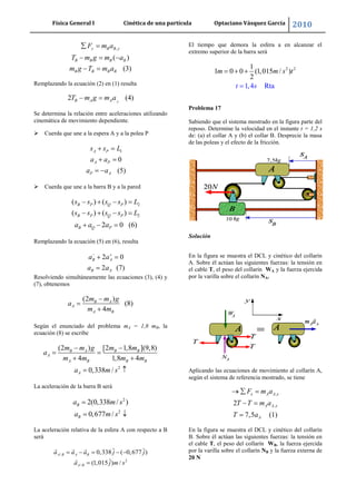 Física General I Cinética de una partícula Optaciano Vásquez García 2010
34
,
( )
(3)
y B B y
B B B B
B B B B
F m a
T m g m a
m g T m a
Remplazando la ecuación (2) en (1) resulta
2 (4)AB A AT m g m a
Se determina la relación entre aceleraciones utilizando
cinemática de movimiento dependiente.
 Cuerda que une a la espera A y a la polea P
1
0
(5)
A P
A P
P A
s s L
a a
a a
 Cuerda que une a la barra B y a la pared
2( ) ( )B P Q Ps s s s L
2( ) ( )
2 0 (6)
B P Q P
B Q P
s s s s L
a a a
Remplazando la ecuación (5) en (6), resulta
2 0
2 (7)
B A
B A
a a
a a
Resolviendo simultáneamente las ecuaciones (3), (4) y
(7), obtenemos
(2 )
(8)
4
B A
A
A B
m m g
a
m m
Según el enunciado del problema mA = 1,8 mB, la
ecuación (8) se escribe
2
(2 ) [2 1,8 ](9,8)
4 1,8 4
0,338 /
B A B B
A
A B B B
A
m m g m m
a
m m m m
a m s
La aceleración de la barra B será
2
2
2(0,338 / )
0,677 /
B
B
a m s
a m s
La aceleración relativa de la esfera A con respecto a B
será
/
2
/
ˆ ˆ0,338 ( 0,677 )
ˆ(1,015 ) /
A B A B
A B
a a a j j
a j m s
El tiempo que demora la esfera a en alcanzar el
extremo superior de la barra será
2 21
1 0 0 (1,015 / )
1,4 R
2
ta
m m s
s
t
t
Problema 17
Sabiendo que el sistema mostrado en la figura parte del
reposo. Determine la velocidad en el instante t = 1,2 s
de: (a) el collar A y (b) el collar B. Desprecie la masa
de las poleas y el efecto de la fricción.
Solución
En la figura se muestra el DCL y cinético del collarín
A. Sobre él actúan las siguientes fuerzas: la tensión en
el cable T, el peso del collarín WA y la fuerza ejercida
por la varilla sobre el collarín NA.
Aplicando las ecuaciones de movimiento al collarín A,
según el sistema de referencia mostrado, se tiene
,
,2
7,5 (1)
x A A x
A A x
A
F m a
T T m a
T a
En la figura se muestra el DCL y cinético del collarín
B. Sobre él actúan las siguientes fuerzas: la tensión en
el cable T, el peso del collarín WB, la fuerza ejercida
por la varilla sobre el collarín NB y la fuerza externa de
20 N
 