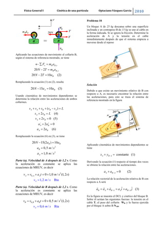 Física General I Cinética de una partícula Optaciano Vásquez García 2010
35
Aplicando las ecuaciones de movimiento al collarín B,
según el sistema de referencia mostrado, se tiene
,
,20 2
20 2 10 (2)
x B B x
B B x
B
F m a
N T m a
N T a
Remplazando la ecuación (1) en (2), resulta
20 15 10 (3)A BN a a
Usando cinemática de movimientos dependientes se
determina la relación entre las aceleraciones de ambos
collarines.
( )
2 (4)
2 0 (5)
2 0
2 (6)
A A B B A
A B
A B
A B
A B
s s s s s L
s s L
v v
a a
a a
Remplazando la ecuación (6) en (3), se tiene
2
2
20 15(2 ) 10
0,5 /
1,0 /
B B
B
A
N a a
a m s
a m s
Parte (a). Velocidad de A después de 1,2 s. Como
la aceleración es constante se aplica las
ecuaciones de MRUV, es decir
2
0, 0 1,0 / (1,2 )
1,2 / RtaA
A A Av v a t m s
m s
s
v
Parte (a). Velocidad de B después de 1,2 s. Como
la aceleración es constante se aplica las
ecuaciones de MRUV, es decir
2
0, 0 0,5 / (1,2 )
0,6 / RtaA
B B Bv v a t m s
m s
s
v
Problema 18
Un bloque A de 25 kg descansa sobre una superficie
inclinada y un contrapeso B de 15 kg se une al cable en
la forma indicada. Si se ignora la fricción. Determine la
aceleración de A y la tensión en el cable
inmediatamente después de que el sistema empieza a
moverse desde el reposo
Solución
Debido a que existe un movimiento relativo de B con
respecto a A, es necesario encontrar la relación entre
las aceleraciones, para esto se traza el sistema de
referencia mostrado en la figura
Aplicando cinemática de movimientos dependientes se
tiene
/ constante (1)A B Ax y
Derivando la ecuación (1) respecto al tiempo dos veces
se obtiene la relación entre las aceleraciones.
/ 0 (2)A B Aa a
La relación vectorial de la aceleración relativa de B con
respecto a A será
/ /
ˆ ˆ (3)B A B A A B Aa a a a i a j
En la figura se muestra el DCL y cinético del bloque B.
Sobre él actúan las siguientes fuerzas: la tensión en el
cable T, el peso del collarín WB y la fuerza ejercida
por el bloque A sobre B NAB.
 