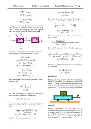 Física General I Cinética de una partícula Optaciano Vásquez García 2010
37
,y A A y
A A A
F m a
T W m a
39,24 4 (1)
A A A
A
T m g m a
T a
En la figura se muestra el DCL y cinético del bloque B.
Sobre él actúan las siguientes fuerzas: la tensión en el
cable T, el peso del collarín WB, La fuerza ejercida
por el piso sobre el bloque NB y la fuerza externa P.
Aplicando las ecuaciones de movimiento al bloque B,
según el sistema de referencia mostrado, se tiene
,
(0)
78,48 (2)
y B B y
B B B
B B
B
F m a
N Tsen W m
N m g Tsen
N Tsen
,
cos
50 cos 8 (3)
x B B x
B B
B
F m a
P T m a
T a
De la gráfica puede observarse que cuando x = 0,8 m,
el ángulo θ será
0,6 3
0,8 4
37
tg
Una vez determinado el ángulo se procede a
remplazarlo en la ecuación (3) obteniéndose:
50 (4/5) 8 (4)BT a
Determinemos ahora la relación entre las aceleraciones,
utilizando cinemática de movimiento dependiente, es
decir
2 2
2 2
(0,6 ) 0,6 1,5
0,9 0,6 (5)
L y x
y x
Cuando x = 0,8m de la ecuación (5) se tiene
2
0,9 0,36 0,8
0,1
y
y m
Derivando la ecuación (4) respecto del tiempo se
obtiene la relación entre las velocidades. Es decir
1/22
2
1
0,36 (2 )
2
(6)
0,36
B
A
dy dx
x x
dt dt
xv
v
x
Si la velocidad de B es vB = 1,2 m/s , la velocidad del
bloque A será
2
0,8 (1,2 / )
0,96 / (7)
0,36 0,8
B
m m s
v m s
m
Derivando la expresión de la velocidad respecto del
tiempo se tiene.
2 2 2
2 2 2 3
0,36 0,36 [0,36 ]
0,52 0,8 (8)
A B B B
A B
dv v xa x v
dt x x x
a a
Resolviendo simultáneamente las ecuaciones (1), (4) y
(8), se obtiene
1,6 /
46,5
Ba m s
T N
Problema 20.
Una caja de 30 kg descansa sobre un carro de 20 kg,
siendo el coeficiente de rozamiento estático entre
ambos 0,25. Con la condición de que la caja no deslice
sobre el carro. Determine: (a) el máximo valor de la
magnitud de . (b) la aceleración correspondiente del
carro.
Solución
Primero supondremos que la fuerza P es
suficientemente pequeña de tal manera que la caja no
se desplaza sobre el carro. Bajo estas condiciones se
traza el DCL y cinético del sistema carro más caja: las
fuerzas que actúan son el peso WT = WA + WB; la
reacción normal NC y la fuerza externa P.
 