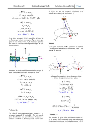 Física General I Cinética de una partícula Optaciano Vásquez García 2010
39
,
(0)
30(9,81) 294,3 (2)
y B B y
B B B
B B
F m a
N m g m
N m g N
,
k
k
2
1,96 /
0,20(9,81
ta
)
R
x B B x
k B B
B B B
B
B
F m a
F m a
m g m a
a g
a m s
En la figura se muestra el DCL y cinético del carro A:
las fuerzas que actúan son su peso WA, la fuerza que
ejerce la caja sobre el carro NB, la fuerza que ejerce el
piso sobre las llantas del carro representada por NC y la
fuerza externa P.
Aplicando las ecuaciones de movimiento al bloque B,
según el sistema de referencia mostrado, se tiene
,
(0)
409,5
y A A y
C B A A
C B A
B
F m a
N N m g m
N m g m g
N N
,x A A x
k A A
F m a
P F m a
2
150
150 0,20(294,30
4,56 /
) 20
Rta
k B A A
A
Aa
N N m a
N N a
m s
Problema 22.
Una esfera de pequeñas dimensiones y masa m = 5 kg
se sujeta a una cuerda de longitud L = 2 m para hacerla
girar describiendo una circunferencia horizontal a
celeridad constante vo. Sabiendo que la cuerda forma
un ángulo θ = 40° con la vertical. Determine: (a) la
tensión en la cuerda y (b) la celeridad v0.
Solución
En la figura se muestra el DCL y cinético de la esfera.
Las fuerzas que actúan son la tensión en el cable T y el
peso W de la esfera
Aplicando las ecuaciones de movimiento según el
sistema de referencia mostrado, se tiene
cos (0)
5(9,81)
cos
64,03 R
0
ta
cos4
z zF ma
T mg m
m
N
g
T
T
0
0
2
2
0
(64,03 )( 40 )
3,25 /
5
(2 )
t
40
R a
n nF ma
v
Tsen m
R
v
N sen
m s
v
e
m
n
s
Problema 23.
Dos alambres AC y BC están unidos a una esfera de 5
kg. Si se hace gira a la esfera de modo que describa una
circunferencia horizontal a celeridad constante v. Si θ1
 
