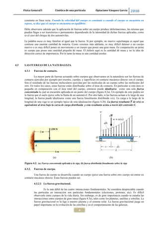 Física General I Cinética de una partícula Optaciano Vásquez García 2010
4
constante en línea recta. Cuando la velocidad del cuerpo es constante o cuando el cuerpo se encuentra en
reposo, se dice que el cuerpo se encuentra en equilibrio.
Debe observarse además que la aplicación de fuerzas sobre un cuerpo produce deformaciones, las mismas que
pueden llegar a ser transitorias o permanentes dependiendo de la intensidad de dichas fuerzas aplicadas, como
es el caso del choque de dos automóviles.
La palabra masa es muy familiar al igual que la fuerza. Si por ejemplo, un masivo supertanque es aquel que
contiene una enorme cantidad de materia. Como veremos más adelante, es muy difícil detener a un cuerpo
masivo o es muy difícil poner en movimiento a un cuerpo que posee una gran masa. En comparación un peine
es cuerpo que posee una cantidad pequeña de masa. El énfasis aquí es la cantidad de masa y no la idea de
dirección carece de importancia. Por lo tanto la masa es una cantidad escalar.
4.3 LAS FUERZAS DE LA NATURALEZA.
4.3.1 Fuerzas de contacto.
La mayor parte de fuerzas actuando sobre cuerpos que observamos en la naturaleza son las fuerzas de
contacto ejercidas por ejemplo por resortes, cuerdas, y superficies en contacto mecánico directo con el cuerpo.
Son el resultado de las fuerzas moleculares ejercidas por las moléculas de un cuerpo sobre las moléculas del
otro. En todos los casos, estas fuerzas están distribuidas sobre el área de contacto. En particular si esta área es
pequeña en comparación con el área total del cuerpo, entonces puede idealizarse como una sola fuerza
concentrada la cual se encuentra aplicada en un punto del cuerpo (figura 4.2a). Un ejemplo de esto podría ser
la fuerza que el suelo ejerce sobe la llanta de un automóvil. Por otro lado, si las fuerzas actúan a lo largo de una
longitud, la fuerza puede idealizarse como una fuerza linealmente distribuida w(s). La carga a lo largo de la
longitud de una viga es un ejemplo típico de esta idealización (figura 4.2b). La fuerza resultante de w(s) es
equivalente al área bajo la curva de carga distribuida y esta resultante actúa a través del centroide C.
(a) (b)
Figura 4.2. (a) Fuerza concentrada aplicada a la viga, (b) fuerza distribuida linealmente sobre la viga
4.3.2. Fuerzas de cuerpo.
Una fuerza de cuerpo se desarrolla cuando un cuerpo ejerce una fuerza sobre otro cuerpo sin entrar en
contacto mecánico directo. Estas fuerzas pueden ser.
4.3.2.1 La fuerza gravitacional.
Es la más débil de las cuatro interacciones fundamentales. Se considera despreciable cuando
las partículas en interacción son partículas fundamentales (electrones, protones, etc). Es difícil
observarlo entre cuerpos de la vida diaria. Sin embargo, es de gran importancia cuando se estudia las
interacciones entre cuerpos de gran masa (figura 4.3a), tales como los planetas, satélites y estrellas. La
fuerza gravitacional es la liga a nuestro planeta y el sistema solar. La fuerza gravitacional juega un
papel importante en la evolución de las estrellas y en el comportamiento de las galaxias.
 