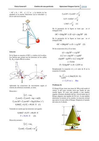 Física General I Cinética de una partícula Optaciano Vásquez García 2010
40
= 60° y θ2 = 30°, d =1,2 m y la tensión en los
alambres es la misma. Determine: (a) la velocidad v y
(b) el valor de la tensión.
Solución
En la figura se muestra el DCL y cinético de la esfera.
Las fuerzas que actúan son las tensiones en los cables
T1, T2 y el peso W de la esfera
Aplicando las ecuaciones de movimiento según el
sistema de referencia mostrado, se tiene:
Dirección z
2 2 1 1
2
2 1
2 1
cos cos (0)
cos30 cos60 5 (9,81 / )
0,866 0,5 49,05 (1)
z zF ma
T T mg m
T T kg m s
T T N
Teniendo en cuenta que las tensiones son iguales
0,866 0,5 49,
3
05
(25,91 )
T T N
T N
Dirección normal n
2
2 2 1 1
n nF ma
v
T sen T sen m
R
2
2 1
2
2
30 60 5
0,5 0,866 5
1,366 5 (3)
v
T sen T sen
R
v
T T
R
v
T
R
De la geometría de la figura se tiene que en el
triángulo OAC
30 ( ) 30 (4)OC OAtg R d x tg
De la geometría de la figura se tiene que en el
triángulo OBC
60 30 (5)OC OBtg R x tg
De las ecuaciones (4) y (5) se tiene
( ) 30 30
(1,2 ) 30 60
( 60 30 ) (1,2 ) 30
0,6
0,6 60 1,039
d x tg x tg
m x tg x tg
x tg tg m tg
x m
R tg R m
Remplazando la ecuación (1) y el valor de R en la
ecuación (3) resulta
2
5( ) 1,366(35,9
3,19
1 )
1,0
/ R a
3
t
9
v m s
v
N
Problema 24.
El bloque B que tiene una masa de 300 g está unido al
vértice A del cono circular recto por medio de una
cuerda ligera. El cono está girando a una rapidez
angular constante alrededor del eje z de tal modo que el
bloque adquiere una rapidez de 0,6 m/s. A esta rapidez
determine la tensión en la cuerda y la reacción normal
que ejerce el cono sobre el bloque. Desprecie el tamaño
del cono en el cálculo.
 