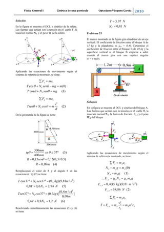 Física General I Cinética de una partícula Optaciano Vásquez García 2010
41
Solución
En la figura se muestra el DCL y cinético de la esfera.
Las fuerzas que actúan son la tensión en el cable T, la
reacción normal NC y el peso W de la esfera
Aplicando las ecuaciones de movimiento según el
sistema de referencia mostrado, se tiene:
cos (0)
cos (1)
z z
C
C
F ma
T N sen mg m
T N sen mg
2
(2)
n n
C
F ma
v
Tsen N cos m
R
De la geometría de la figura se tiene
300
37 (3)
400
0,15 0,15(0,3/ 0.5)
0,09 (4)
mm
tg
mm
R sen
R m
Remplazando el valor de R y el ángulo θ en las
ecuaciones (1) y (2) se tiene
2
2
cos37 37 (0,3 )(9,81 / )
0,8 0,6 2,94 (5)
(0,6 / )
37 37 (0,3 )[ ]
0,09
0,6 0,8 1,2 (6)
C
C
C
C
T N sen kg m s
T N N
m s
Tsen N cos kg
m
T N N
Resolviendo simultáneamente las ecuaciones (5) y (6)
se tiene
3,07
0,81C
T N
N N
Problema 25
El marco mostrado en la figura gira alrededor de un eje
vertical. El coeficiente de fricción entre el bloque A de
15 kg y la plataforma es A = 0,40. Determine el
coeficiente de fricción entre el bloque B de 10 kg y la
superficie vertical si el bloque B empieza a subir
cuando el marco gira con una rapidez angular
= 4 rad/s.
Solución
En la figura se muestra el DCL y cinético del bloque A.
Las fuerzas que actúan son la tensión en el cable T, la
reacción normal NA, la fuerza de fricción Fs,A y el peso
WA del bloque
Aplicando las ecuaciones de movimiento según el
sistema de referencia mostrado, se tiene:
,
2
,
,
(0)
(1)
0,4(15 )(9,81 / )
58,86 (2)
A
z A z
A A
A A
s A A A A A
s A
s A
F m a
N m g m
N m g
F N m g
F kg m s
F N
2
2
,
n A n
A
s A A A A
A
F m a
v
T F m m r
r
 