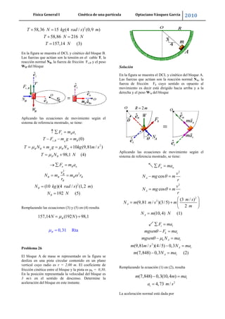 Física General I Cinética de una partícula Optaciano Vásquez García 2010
42
2
58,36 15 (4 / ) (0,9 )
58,86 216
157,14 (3)
T N kg rad s m
T N N
T N
En la figura se muestra el DCL y cinético del bloque B.
Las fuerzas que actúan son la tensión en el cable T, la
reacción normal NB, la fuerza de fricción Fs,B y el peso
WB del bloque
Aplicando las ecuaciones de movimiento según el
sistema de referencia mostrado, se tiene:
,
2
(0)
10 (9,81 / )
98,1 (4)
B
B
z B z
s B B
B B B B
B B
F m a
T F m g m
T N m g N kg m s
T N N
2
2
2
(10 )(4 / ) (1,2 )
192 (5)
n B n
B
B B B B
B
B
B
F m a
v
N m m r
r
N kg rad s m
N N
Remplazando las ecuaciones (3) y (5) en (4) resulta
157,14 (192 ) 98
0,31 R
,1
taB
BN N
Problema 26
El bloque A de masa m representado en la figura se
desliza en una pista circular contenido en un plano
vertical cuyo radio es r = 2,00 m. El coeficiente de
fricción cinética entre el bloque y la pista es k = 0,30.
En la posición representada la velocidad del bloque es
3 m/s en el sentido de descenso. Determine la
aceleración del bloque en este instante.
Solución
En la figura se muestra el DCL y cinético del bloque A.
Las fuerzas que actúan son la reacción normal NA, la
fuerza de fricción Fk cuyo sentido es opuesto al
movimiento es decir está dirigido hacia arriba y a la
derecha y el peso WA del bloque
Aplicando las ecuaciones de movimiento según el
sistema de referencia mostrado, se tiene:
2
2
2
2
cos
cos
(3 / )
(9,81 / )(3/5)
2
(10,4) (1)
n n
A
A
A
A
F ma
v
N mg m
r
v
N mg m
r
m s
N m m s m
m
N m N
2
(9,81 / )(4/5) 0,3
(7,848) 0,3 (2)
t t
k t
k A t
A t
A t
F ma
mgsen F ma
mgsen N ma
m m s N ma
m N ma
Remplazando la ecuación (1) en (2), resulta
2
(7,848) 0,3(10,4 )
4,73 /
t
t
m m ma
a m s
La aceleración normal está dada por
 