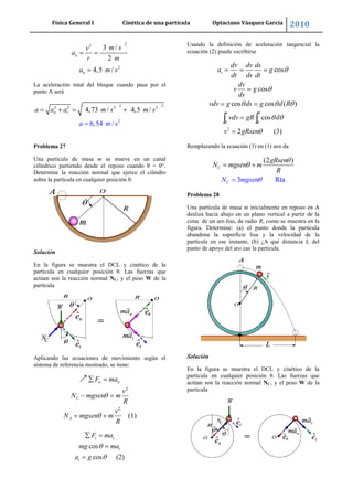 Física General I Cinética de una partícula Optaciano Vásquez García 2010
43
22
2
3 /
2
4,5 /
n
n
m sv
a
r m
a m s
La aceleración total del bloque cuando pasa por el
punto A será
2 22 2 2
2
2
4,73
6
/ 4,
,
/
5 /
5
4
n t
a m s
a a a m s m s
Problema 27
Una partícula de masa m se mueve en un canal
cilíndrico partiendo desde el reposo cuando θ = 0°.
Determine la reacción normal que ejerce el cilindro
sobre la partícula en cualquier posición θ.
Solución
En la figura se muestra el DCL y cinético de la
partícula en cualquier posición θ. Las fuerzas que
actúan son la reacción normal NC, y el peso W de la
partícula
Aplicando las ecuaciones de movimiento según el
sistema de referencia mostrado, se tiene:
2
2
(1)
n n
C
A
F ma
v
N mgsen m
R
v
N mgsen m
R
cos
cos (2)
t t
t
t
F ma
mg ma
a g
Usando la definición de aceleración tangencial la
ecuación (2) puede escribirse
0 0
2
cos
cos
cos cos ( )
cos
2 (3)
t
v
dv dv ds
a g
dt ds dt
dv
v g
ds
vdv g ds g d R
vdv gR d
v gRsen
Remplazando la ecuación (3) en (1) nos da
3 Rta
(2 )
C
C
gRsen
N mgsen m
R
N mgsen
Problema 28
Una partícula de masa m inicialmente en reposo en A
desliza hacia abajo en un plano vertical a partir de la
cima de un aro liso, de radio R, como se muestra en la
figura. Determine: (a) el punto donde la partícula
abandona la superficie lisa y la velocidad de la
partícula en ese instante, (b) ¿A qué distancia L del
punto de apoyo del aro cae la partícula.
Solución
En la figura se muestra el DCL y cinético de la
partícula en cualquier posición θ. Las fuerzas que
actúan son la reacción normal NC, y el peso W de la
partícula
 